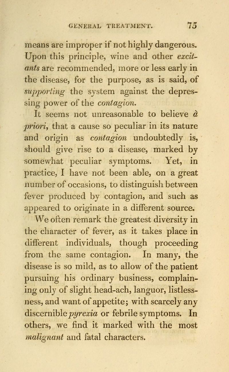 means are improper if not highly dangerous. Upon this principle, wine and other excit- ants are recommended, more or less early in the disease, for the purpose, as is said, of supporling the system against the depres- sing power of the contagion. It seems not unreasonable to believe a priori, that a cause so peculiar in its nature and origin as contagion undoubtedly is, should give rise to a disease, marked by somewhat peculiar symptoms. Yet, in practice, I have not been able, on a great number of occasions, to distinguish between fever produced by contagion, and such as appeared to originate in a different source. We often remark the greatest diversity in the character of fever, as it takes place in different individuals, though proceeding from the same contagion. In many, the disease is so mild, as to allow of the patient pursuing his ordinary business, complain- ing only of slight head-ach, languor, listless- ness, and want of appetite; with scarcely any discevnihlepyrexia or febrile symptoms. In others, we find it marked with the most malignant and fatal characters.