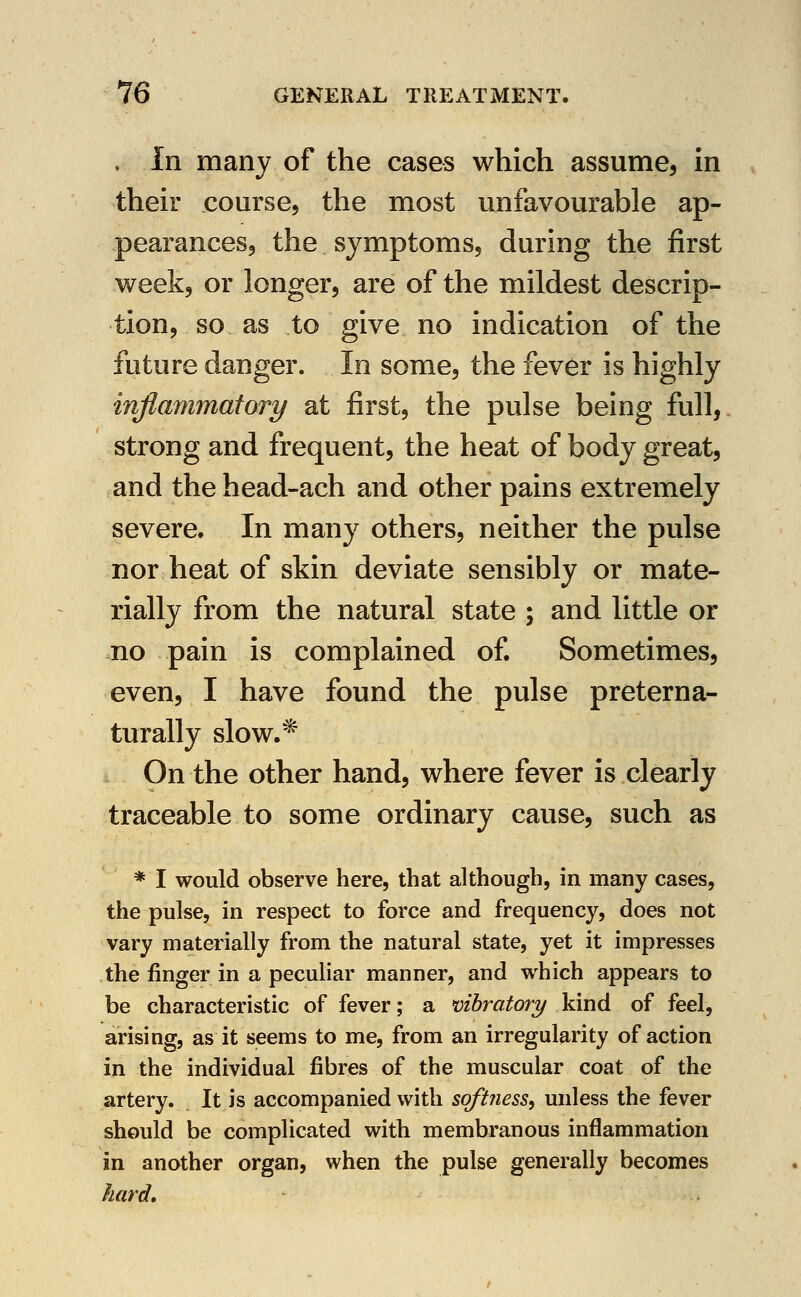 » In many of the cases which assume, in their course, the most unfavourable ap- pearances, the symptoms, during the first week, or longer, are of the mildest descrip- tion, so as to give no indication of the future danger. In some, the fever is highly inflammatory at first, the pulse being full, strong and frequent, the heat of body great, and the head-ach and other pains extremely severe. In many others, neither the pulse nor heat of skin deviate sensibly or mate- rially from the natural state ; and little or no pain is complained of. Sometimes, even, I have found the pulse preterna- turally slow.'* On the other hand, where fever is clearly traceable to some ordinary cause, such as * I would observe here, that although, in many cases, the pulse, in respect to force and frequency, does not vary materially from the natural state, yet it impresses the finger in a peculiar manner, and which appears to be characteristic of fever; a vihratory kind of feel, arising, as it seems to me, from an irregularity of action in the individual fibres of the muscular coat of the artery. It is accompanied with softness^ unless the fever should be complicated with membranous inflammation in another organ, when the pulse generally becomes hard, .