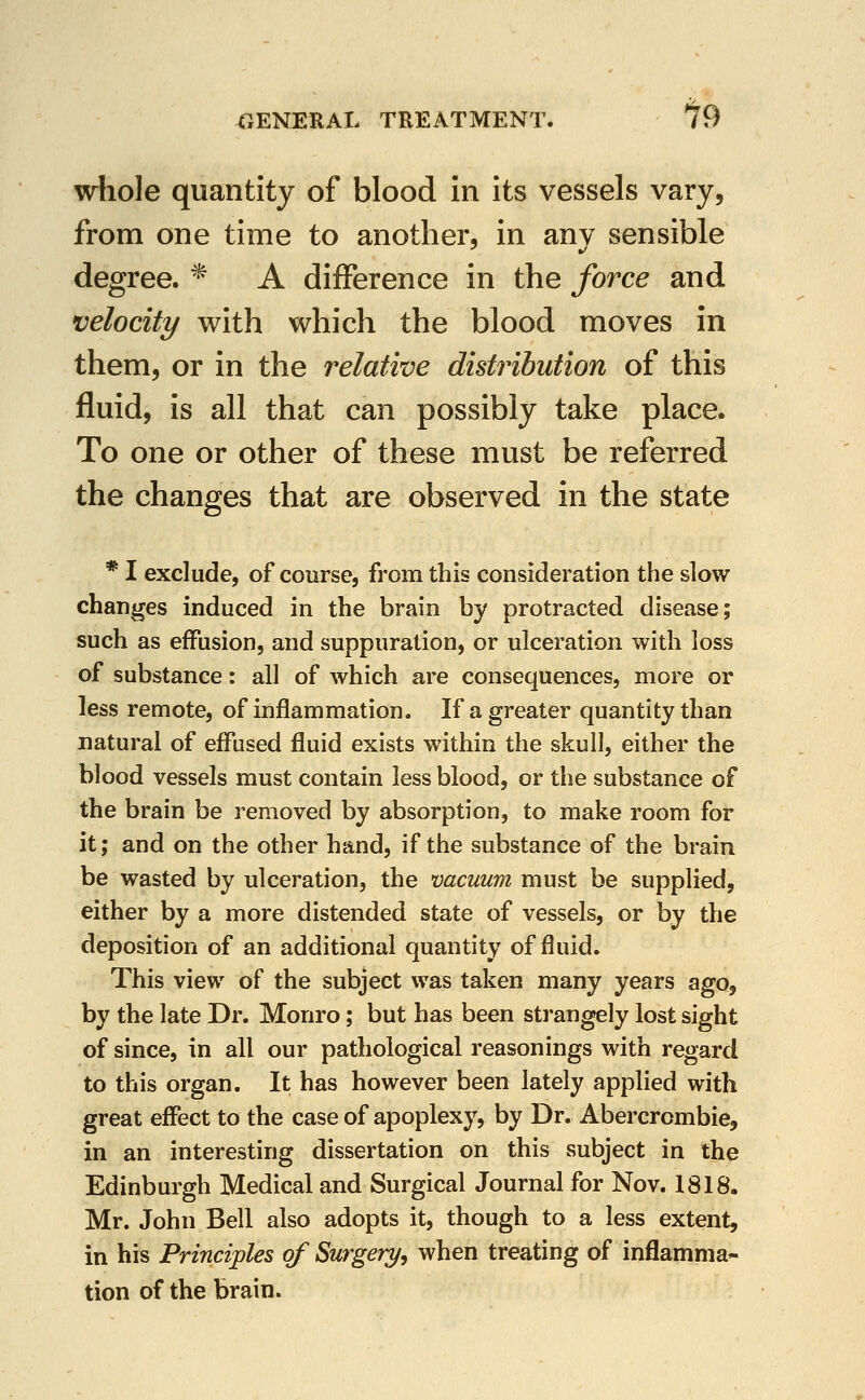 wliole quantity of blood In its vessels vary, from one time to another, in anv sensible degree. * A difference in the force and velocity with which the blood moves in them, or in the relative distribution of this fluid, is all that can possibly take place. To one or other of these must be referred the changes that are observed in the state * I exclude, of course, from this consideration the slow changes induced in the brain by protracted disease; such as effusion, and suppuration, or ulceration with loss of substance: all of which are consequences, more or less remote, of inflammation. If a greater quantity than natural of effused fluid exists within the skull, either the blood vessels must contain less blood, or the substance of the brain be removed by absorption, to make room for it; and on the other hand, if the substance of the brain be wasted by ulceration, the vacuum must be supplied, either by a more distended state of vessels, or by the deposition of an additional quantity of fluid. This view of the subject was taken many years ago, by the late Dr. Monro; but has been strangely lost sight of since, in all our pathological reasonings with regard to this organ. It has however been lately applied with great effect to the case of apoplexy, by Dr. Abercrombie, in an interesting dissertation on this subject in the Edinburgh Medical and Surgical Journal for Nov. 1818. Mr. John Bell also adopts it, though to a less extent, in his Principles of Surgery, when treating of inflamma- tion of the brain.