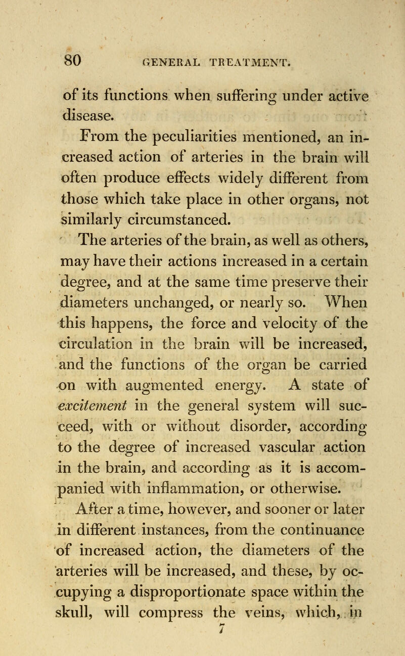 of its functions when suffering under active disease. From the peculiarities mentioned, an in- creased action of arteries in the brain will often produce effects widely different from those which take place in other organs, not similarly circumstanced. ' The arteries of the brain, as well as others, may have their actions increased in a certain degree, and at the same time preserve their diameters unchanged, or nearly so. When this happens, the force and velocity of the circulation in the brain will be increased, and the functions of the organ be carried on with augmented energy. A state of exciteynent in the general system will suc- ceed, with or without disorder, according to the degree of increased vascular action in the brain, and according as it is accom- panied with inflammation, or otherwise. After a time, however, and sooner or later in different instances, from the continuance of increased action, the diameters of the arteries will be increased, and these, by oc- cupying a disproportionate space within the skull, will compress the veins, which, in