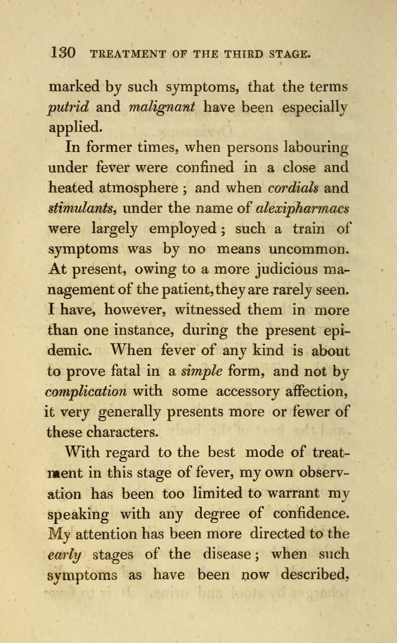 marked by such symptoms, that the terms putrid and malignant have been especially applied. In former times, when persons labouring under fever were confined in a close and heated atmosphere ; and when cordials and stimulants^ under the name of alexipharmacs were largely employed; such a train of symptoms was by no means uncommon. At present, owing to a more judicious ma- nagement of the patient, they are rarely seen. I have, however, witnessed them in more than one instance, during the present epi- demic. When fever of any kind is about to prove fatal in a simple form, and not by complication with some accessory affection, it very generally presents more or fewer of these characters. With regard to the best mode of treat- ment in this stage of fever, my own observ- ation has been too limited to warrant my speaking with any degree of confidence. My attention has been more directed to the early stages of the disease; when such symptoms as have been jjow described,