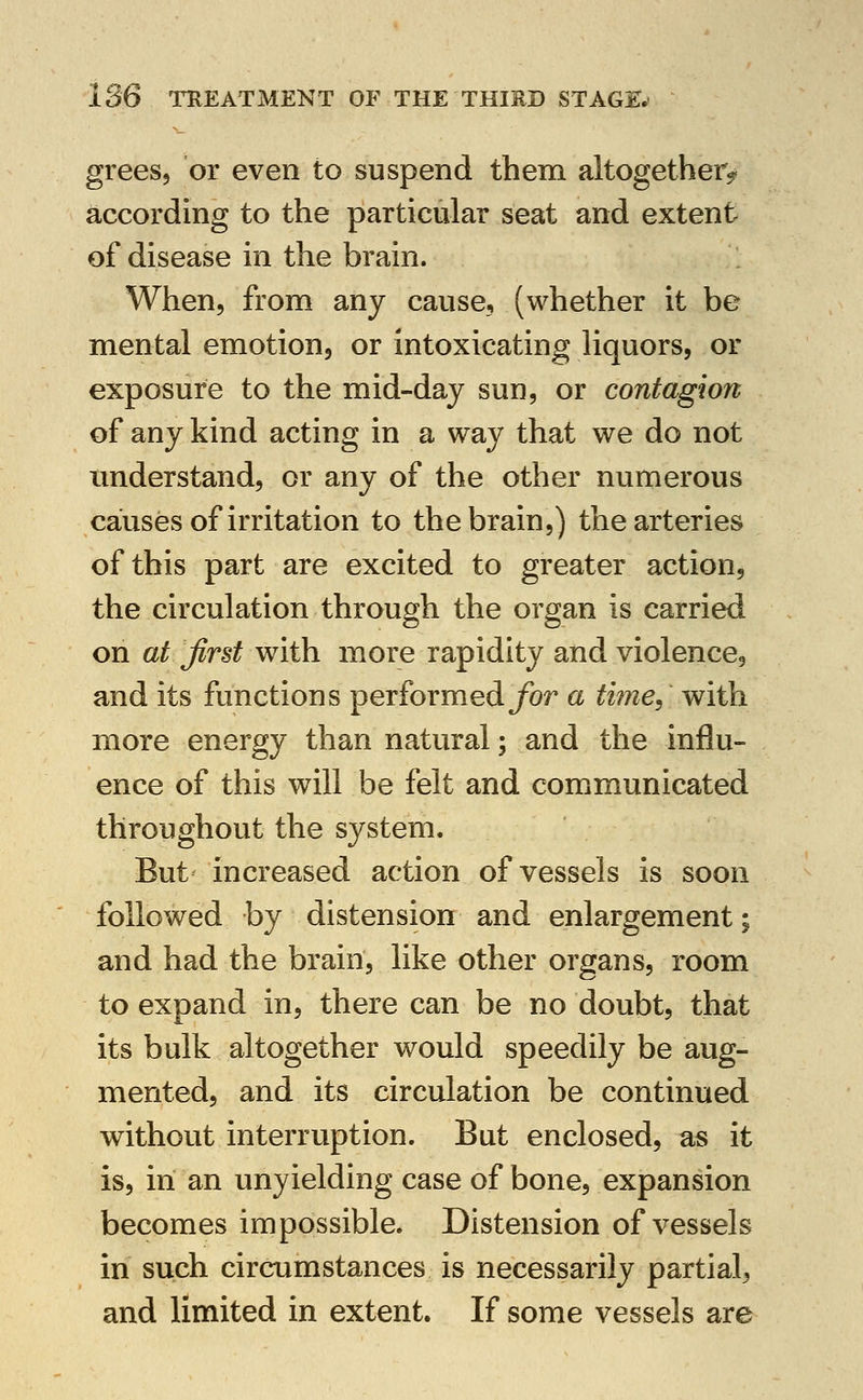 grees, or even to suspend them altogether^ according to the particular seat and extent of disease in the brain. When, from any cause, (whether it be mental emotion, or intoxicating liquors, or exposure to the mid-day sun, or contagion of any kind acting in a way that we do not understand, or any of the other numerous causes of irritation to the brain,) the arteries of this part are excited to greater action, the circulation through the organ is carried on at first with more rapidity and violence, and its functions performedybr a tmie, with more energy than natural; and the influ- ence of this will be felt and comimunicated throughout the system. But' increased action of vessels is soon followed by distension and enlargement; and had the brain, like other organs, room to expand in, there can be no doubt, that its bulk altogether would speedily be aug- mented, and its circulation be continued without interruption. But enclosed, as it is, in an unyielding case of bone, expansion becomes impossible. Distension of vessels in such circumstances is necessarily partial, and limited in extent. If some vessels are