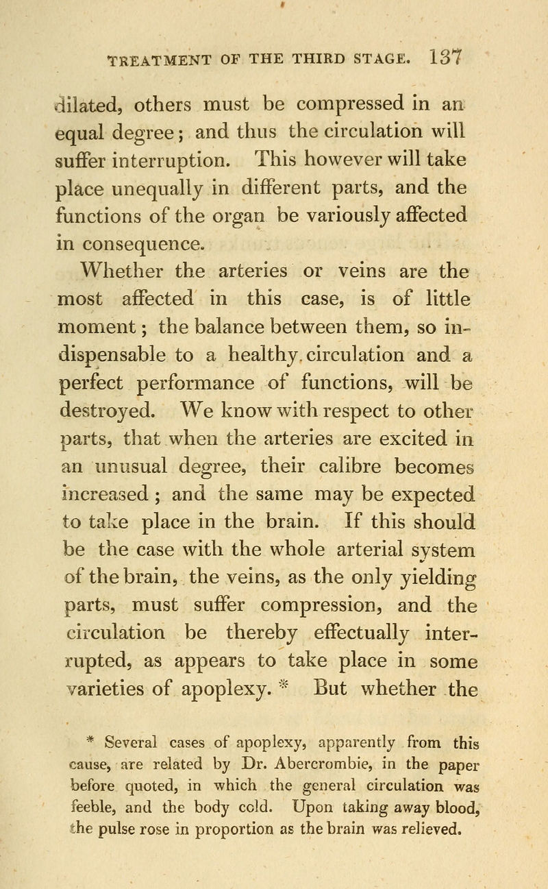 dilated, others must be compressed in an equal degree; and thus the circulation will suffer interruption. This however will take place unequally in different parts, and the functions of the organ be variously affected in consequence. Whether the arteries or veins are the most affected in this case, is of little moment; the balance between them, so in- dispensable to a healthy, circulation and a perfect performance of functions, will be destroyed. We know with respect to other parts, that when the arteries are excited in an unusual degree, their calibre becomes increased; and the same may be expected to take place in the brain. If this should be the case with the whole arterial system of the brain, the veins, as the only yielding parts, must suffer compression, and the circulation be thereby effectually inter- rupted, as appears to take place in some varieties of apoplexy. '^ But whether the * Several cases of apoplexy, apparently from this cause, are related by Dr. Abercrombie, in the paper before quoted, in which the general circulation was feeble, and the body cold. Upon taking away blood, the pulse rose in proportion as the brain was relieved.