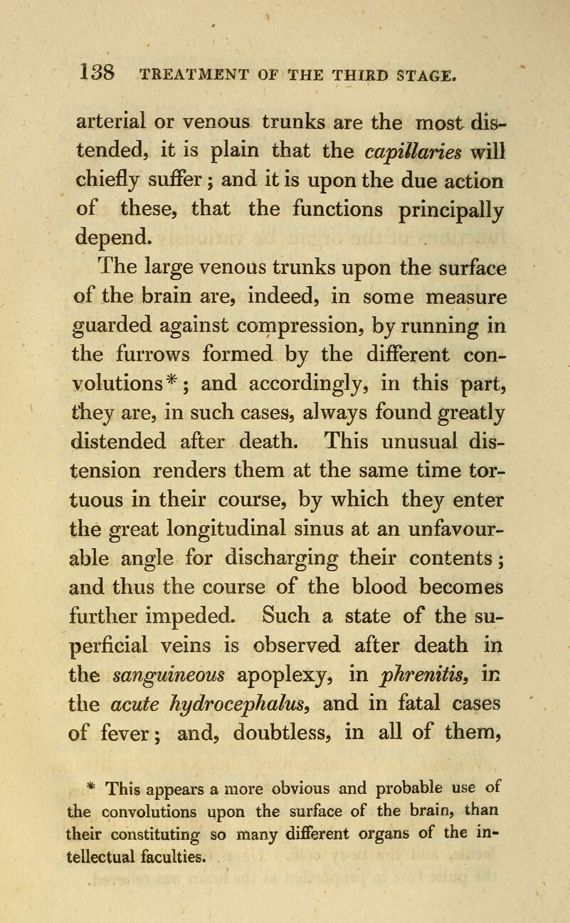 arterial or venous trunks are the most dis- tended, it is plain that the capillaries will chiefly suiFer; and it is upon the due action of these, that the functions principally depend. The large venous trunks upon the surface of the brain are, indeed, in some measure guarded against compression, by running in the furrows formed by the different con- volutions*; and accordingly, in this part, they are, in such cases, always found greatly distended after death. This unusual dis- tension renders them at the same time tor- tuous in their course, by which they enter the great longitudinal sinus at an unfavour- able angle for discharging their contents; and thus the course of the blood becomes further impeded. Such a state of the su- perficial veins is observed after death in the sanguineous apoplexy, in pJirenitis^ in the acute hydrocephalus^ and in fatal cases of fever; and, doubtless, in all of them, * This appears a more obvious and probable use of the convolutions upon the surface of the brain, than their constituting so many different organs of the in- tellectual faculties.