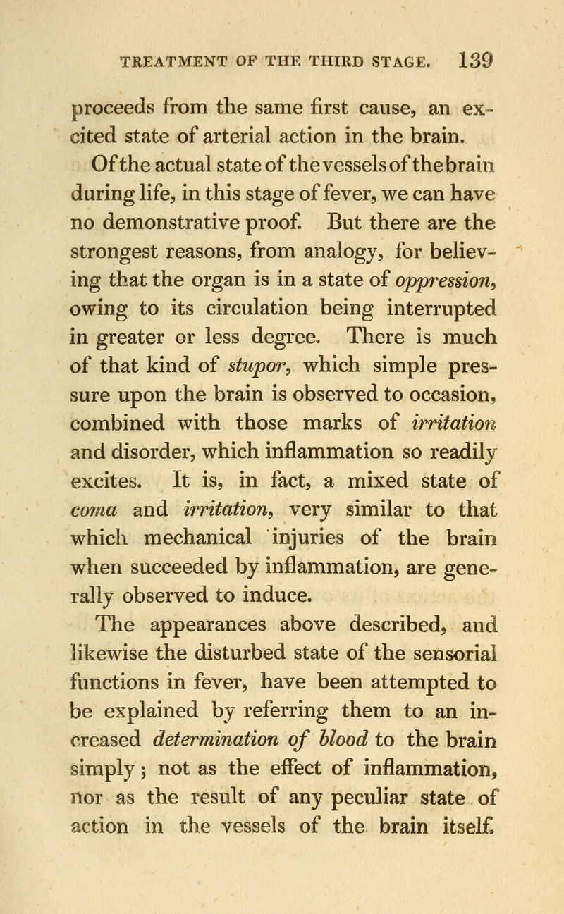 proceeds from the same first cause, an ex- cited state of arterial action in the brain. Of the actual state of the vesselsofthebrain during life, in this stage of fever, we can have no demonstrative proof. But there are the strongest reasons, from analogy, for believ- ing that the organ is in a state of oppression^ owing to its circulation being interrupted in greater or less degree. There is much of that kind of stupor^ which simple pres- sure upon the brain is observed to occasion, combined with those marks of irritation and disorder, which inflammation so readily excites. It is, in fact, a mixed state of coma and irritation^ very similar to that which mechanical injuries of the brain when succeeded by inflammation, are gene- rally observed to induce. The appearances above described, and likewise the disturbed state of the sensorial functions in fever, have been attempted to be explained by referring them to an in- creased determination of blood to the brain simply; not as the effect of inflammation, nor as the result of any peculiar state of action in the vessels of the brain itself.