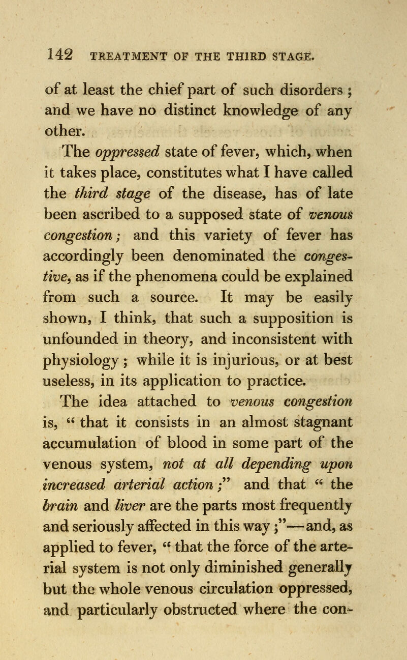 of at least the chief part of such disorders ; and we have no distinct knowledge of any other. The oppressed state of fever, which, when it takes place, constitutes what I have called the third stage of the disease, has of late been ascribed to a supposed state of venous congestion; and this variety of fever has accordingly been denominated the conges^ tive, as if the phenomena could be explained from such a source. It may be easily shown, I think, that such a supposition Is unfounded in theory, and inconsistent with physiology ; while it is injurious, or at best useless, in its application to practice. The idea attached to venous congestion is,  that it consists in an almost stagnant accumulation of blood in some part of the venous system, not at all depending upon increased arterial action;' and that  the brain and liver are the parts most frequently and seriously affected in this way;—and, as applied to fever,  that the force of the arte- rial system is not only diminished generally but the whole venous circulation oppressed, and particularly obstructed where the con-