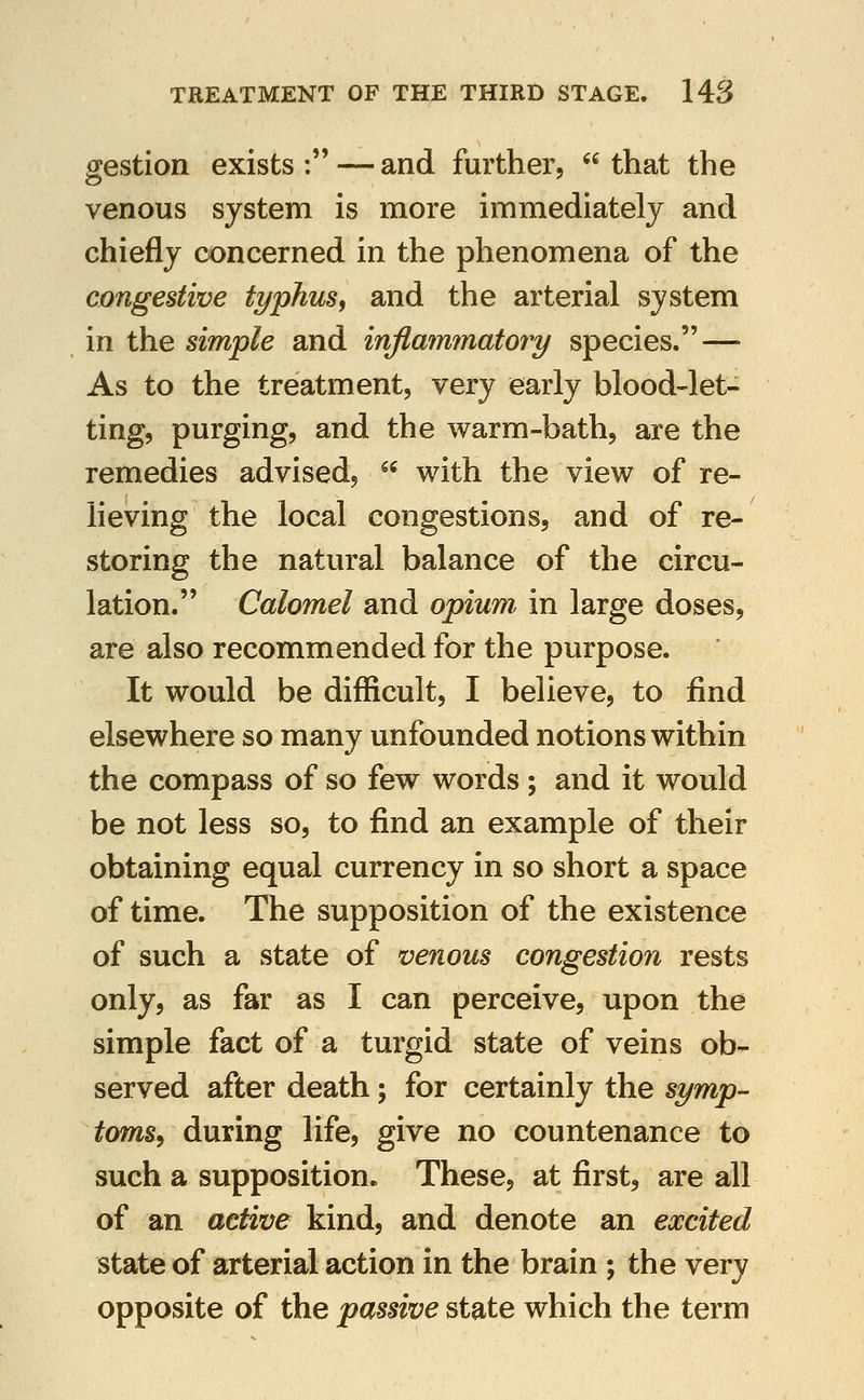 gestion exists:—and further, that the venous system is more immediately and chiefly concerned in the phenomena of the congestive typhus, and the arterial system in the simple and inflammatory species. — As to the treatment, very early blood-let- ting, purging, and the warm-bath, are the remedies advised,  with the view of re- lieving the local congestions, and of re- storing the natural balance of the circu- lation. Calomel and opium, in large doses, are also recommended for the purpose. It would be difficult, I believe, to find elsewhere so many unfounded notions within the compass of so few words; and it would be not less so, to find an example of their obtaining equal currency in so short a space of time. The supposition of the existence of such a state of venous congestion rests only, as far as I can perceive, upon the simple fact of a turgid state of veins ob- served after death; for certainly the symp- toms^ during life, give no countenance to such a supposition. These, at first, are all of an active kind, and denote an excited state of arterial action in the brain ; the very opposite of the passive state which the term