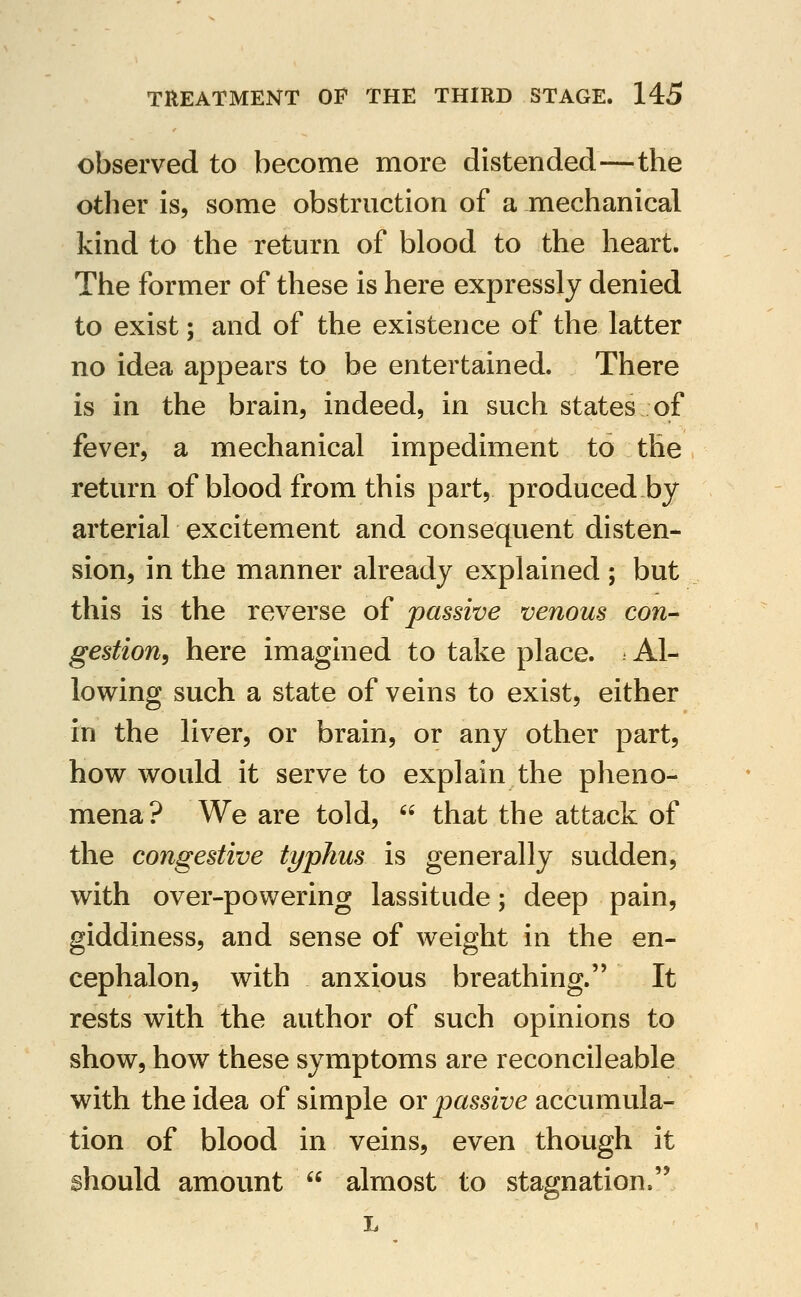 observed to become more distended—the other is, some obstruction of a mechanical kind to the return of blood to the heart. The former of these is here expressly denied to exist; and of the existence of the latter no idea appears to be entertained. There is in the brain, indeed, in such states of fever, a mechanical impediment to the return of blood from this part, produced by arterial excitement and consequent disten- sion, in the manner already explained ; but this is the reverse of passive venous con- gestion, here imagined to take place. Al- lowing such a state of veins to exist, either in the liver, or brain, or any other part, how would it serve to explain the pheno- mena? We are told,  that the attack of the congestive typhus is generally sudden, with over-powering lassitude; deep pain, giddiness, and sense of weight in the en- cephalon, with anxious breathing. It rests with the author of such opinions to show, how these symptoms are reconcileable with the idea of simple or passive accumula- tion of blood in veins, even though it should amount  almost to stagnation.'* L