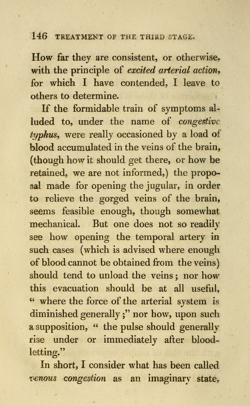 How far they are consistent, or otherwise^ with the principle of excited arterial action^ for which I have contended, I leave to others to determine. If the forniidable train of symptoms al- luded to, under the name of congestive typhusy were really occasioned by a load of blood accumulated in the veins of the brain, (though how it should get there, or how be retained, we are not informed,) the propo- sal made for opening the jugular^ in order to relieve the gorged veins of the brain, seems feasible enough, though somewhat mechanical. But one does not so readily see how opening the temporal artery in such cases (which is advised where enough of blood cannot be obtained from the veins) should tend to unload the veins; nor how this evacuation should be at all useful,  where the force of the arterial system is diminished generally; nor how, upon such a supposition,  the pulse should generally rise under or immediately after blood- letting. In short, I consider what has been called xienous congestion as an imaginary state.