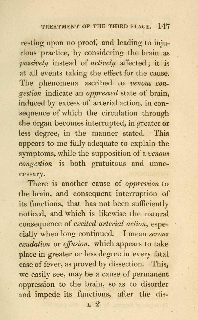 resting upon no proof, and leading to inju- rious practice, by considering the brain as passively instead of actively affected; it is at all events taking the effect for the cause. The phenomena ascribed to venous con- gestion indicate an oppressed state of brain, induced bj excess of arterial action, in con- sequence of which the circulation through the organ becomes interrupted, in greater or less degree, in the manner stated. This appears to me fully adequate to explain the symptoms, while the supposition of a venous congestion is both gratuitous and unne- cessary. There is another cause of oppression to the brain, and consequent interruption of its functions, that has not been sufficiently noticed, and which is likewise the natural consequence of excited arterial action^ espe- cially when long continued. I mean serous exudation or effusion^ which appears to take place in greater or less degree in every fatal case of fever, as proved by dissection. This, we easily see, may be a cause of permanent oppression to the brain, so as to disorder and impede its functions, after the dis- L 2