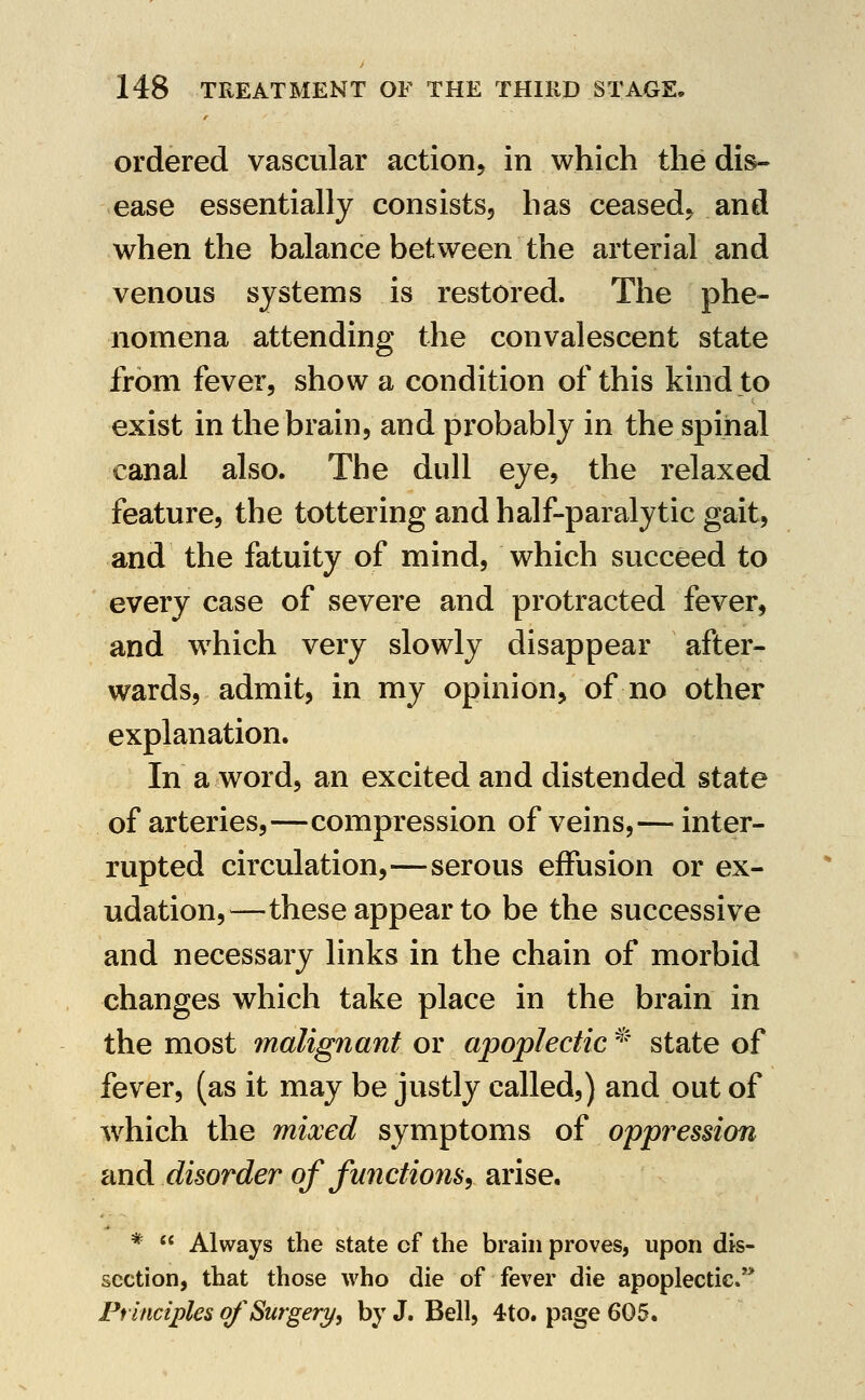 ordered vascular action^ in which the dis- ease essentially consistSj has ceased^ and when the balance between the arterial and venous systems is restored. The phe- nomena attending the convalescent state from fever, show a condition of this kind to exist in the brain, and probably in the spinal canal also. The dull eye, the relaxed feature, the tottering and half-paralytic gait, and the fatuity of mind, which succeed to every case of severe and protracted fever, and w^hich very slowly disappear after- wards, admit, in my opinion, of no other explanation. In a word, an excited and distended state of arteries,—compression of veins,— inter- rupted circulation,—serous effusion or ex- udation,—these appear to be the successive and necessary links in the chain of morbid changes which take place in the brain in the most malignant or apoplectic ^' state of fever, (as it may be justly called,) and out of Avhich the mixed symptoms of oppression and disorder of functions, arise. *  Always the state of the brain proves, upon dis- section, that those who die of fever die apoplectic/* Principles of Surgery^ by J. Bell, 4to. page 605.