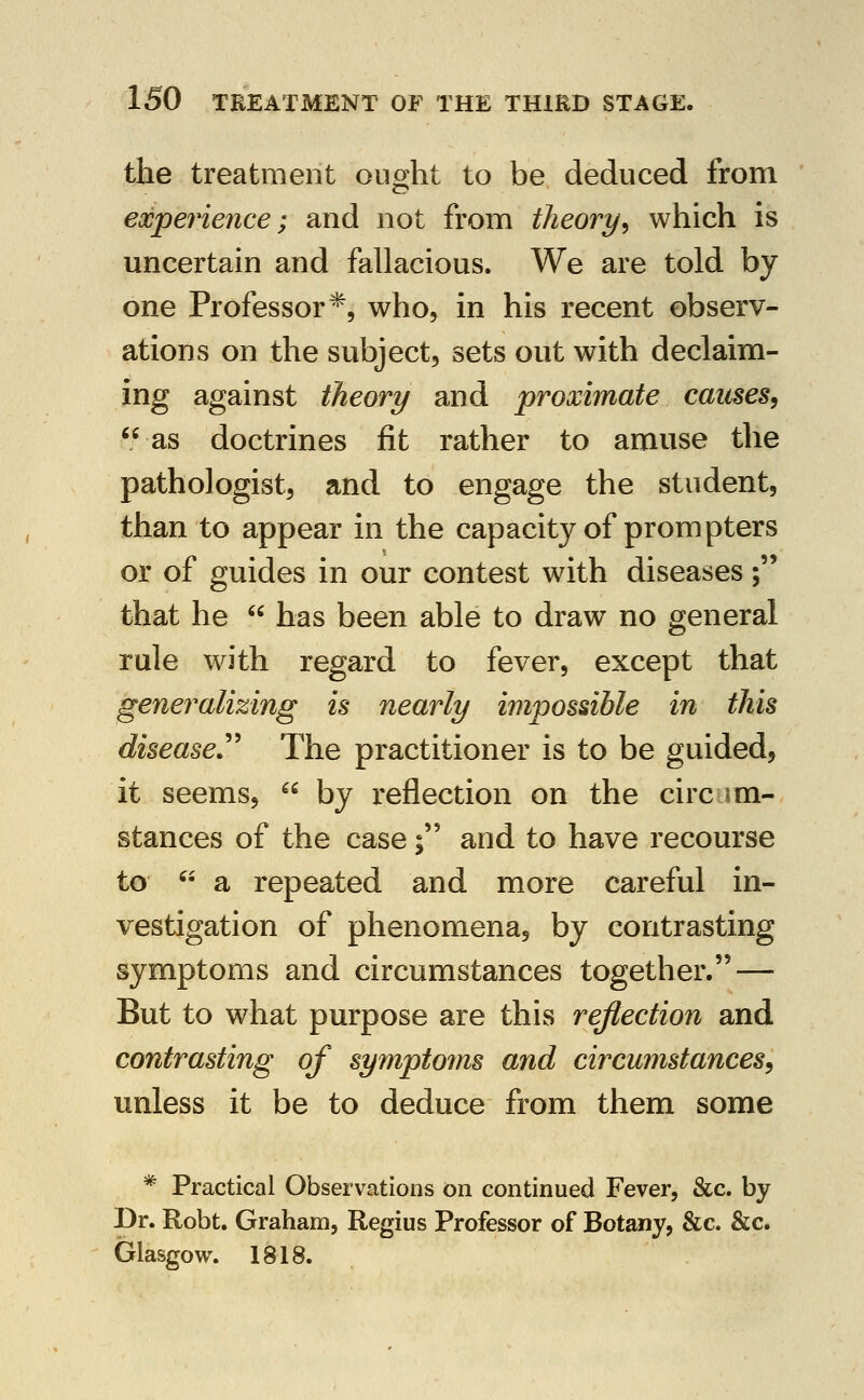 the treatment ought to be deduced from experience; and not from theory^ which is uncertain and fallacious. We are told by one Professor*, who, in his recent observ- ations on the subject, sets out with declaim- ing against theory and proximate causes^ as doctrines fit rather to amuse the pathologist, and to engage the student, than to appear in the capacity of prompters or of guides in our contest with diseases; that he  has been able to draw no general rule with regard to fever, except that generalizing is nearly impossible in this diseased The practitioner is to be guided, it seems,  by reflection on the circ im- stances of the case; and to have recourse to  a repeated and more careful in- vestigation of phenomena, by contrasting symptoms and circumstances together. — But to what purpose are this reflection and contrasting of symptoms and circumstances^ unless it be to deduce from them some * Practical Observations on continued Fever, &c. by Dr. Robt. Graham, Regius Professor of Botany, &c. &c. Glasgow. 1818.