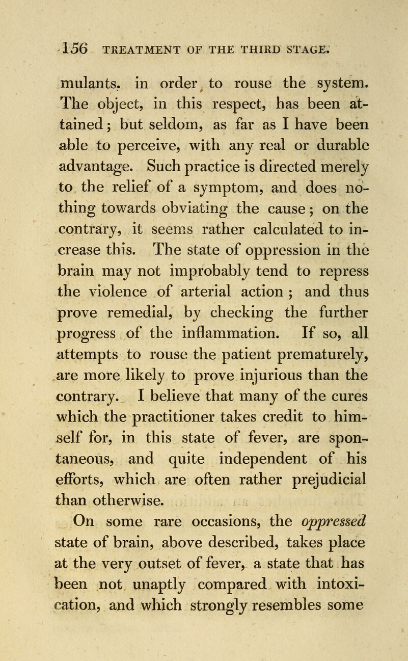 mulants. in order to rouse the system. The object, in this respect, has been at- tained ; but seldom, as far as I have been able to perceive, with any real or durable advantage. Such practice is directed merely to the relief of a symptom, and does no- thing towards obviating the cause; on the contrary, it seems rather calculated to in- crease this. The state of oppression in the brain may not improbably tend to repress the violence of arterial action ; and thus prove remedial, by checking the further progress of the inflammation. If so, all attempts to rouse the patient prematurely, are more likely to prove injurious than the contrary. I believe that many of the cures which the practitioner takes credit to him- self for, in this state of fever, are spon- taneous, and quite independent of his efforts, which are often rather prejudicial than otherwise. On some rare occasions, the oppressed state of brain, above described, takes place at the very outset of fever, a state that has been not unaptly compared with intoxi- cation, and which strongly resembles some