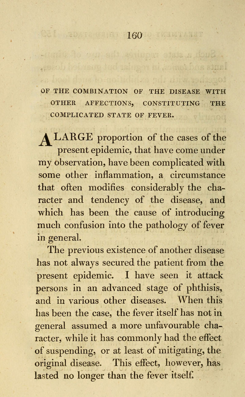 OF THE COMBINATION OF THE DISEASE WITH OTHER AFFECTIONS, CONSTITUTING THE COMPLICATED STATE OF FEVER. A LARGE proportion of the cases of the present epidemic, that have come under my observation, have been compHcated with some other inflammation, a circumstance that often modifies considerably the cha- racter and tendency of the disease, and which has been the cause of introducing much confusion into the pathology of fever in general. The previous existence of another disease has not always secured the patient from the present epidemic. I have seen it attack persons in an advanced stage of phthisis,, and in various other diseases. When this has been the case, the fever itself has not in general assumed a more unfavourable cha- racter, while it has commonly had the effect of suspending, or at least of mitigating, the original disease. This effect, however, has lasted no longer than the fever itself