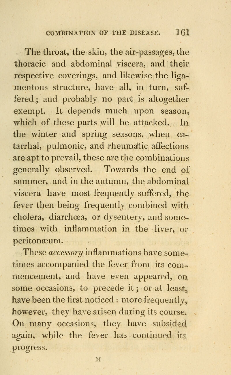 The throat, the skin, the air-passages, the thoracic and abdominal viscera, and their respective coverings, and likewise the liga- mentous structure, have all, in turn, suf- fered ; and probably no part is altogether exempt. It depends much upon season, which of these parts will be attacked. In the winter and spring seasons, when ca- tarrhal, pulmonic, and rheumAic affections are apt to prevail, these are the combinations generally observed. Towards the end of summer, and in the autumn, the abdominal viscera have most frequently suffered, the fever then being frequently combined with cholera, diarrhoCva, or dysentery, and some- times with inflammation in the liver, or peritonaeum. These accessory inflammations have some- times accompanied the fever from its com- mencement, and have even appeared, on. some occasions, to precede it; or at leasts have been the first noticed: more frequently^ however, they have arisen during its course. On many occasions, they have subsided again, while the fever has continued its progress.