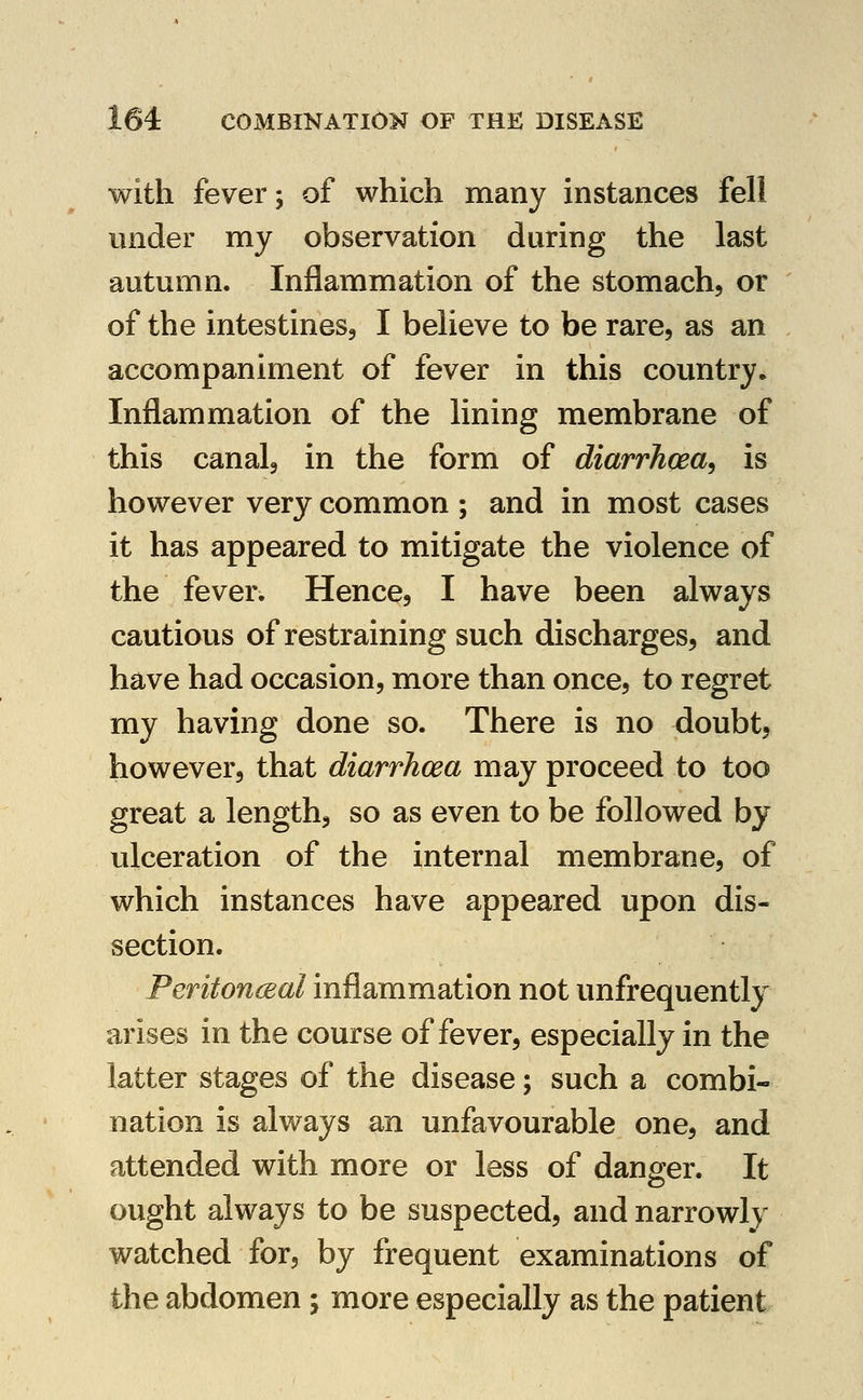 with fever; of which many instances fell under my observation during the last autumn. Inflammation of the stomach, or of the intestines, I believe to be rare, as an accompaniment of fever in this country. Inflammation of the lining membrane of this canal, in the form of diarrhoea^ is however very common ; and in most cases it has appeared to mitigate the violence of the fever. Hence, I have been always cautious of restraining such discharges, and have had occasion, more than once, to regret my having done so. There is no doubt, however, that diarrhcea may proceed to too great a length, so as even to be followed by ulceration of the internal membrane, of which instances have appeared upon dis- section. Peritonceal inflammation not unfrequently arises in the course of fever, especially in the latter stages of the disease; such a combi- nation is always an unfavourable one, and attended with more or less of danger. It ought always to be suspected, and narrowly watched for, by frequent examinations of the abdomen; more especially as the patient