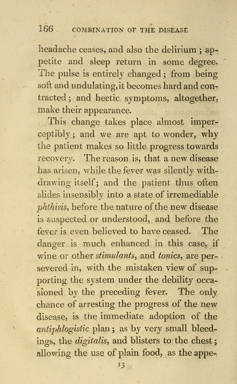 headache ceases, and also the delirium ; ap- petite and sleep return in some degree. The pulse is entirely changed; from being soft and undulating,it becomes hard and con- tracted ; and hectic symptoms, altogetherj make their appearance. This change takes place almost imper- ceptibly ; and vv^e are apt to wonder, why the patient makes so little progress towards recovery. The reason is, that a new disease has ariseug while the fever was silently with- drav/ing itself; and the patient thus often slides insensibly into a state of irremediable phthisis, before the nature of the new disease is suspected or understood, and before the fever is even believed to have ceased. The danger is much enhanced in this casej if wine or other stimulants^ and tonics^ are per- severed in, with the mistaken view of sup- porting the system under the debility occa- sioned by the preceding fever. The only chance of arresting the progress of the new disease, is the immediate adoption of the antiphlogistic plan; as by very small bleed- ings, the digitalis^ and blisters to the chest; allowing the use of plain food, as the appe- 13