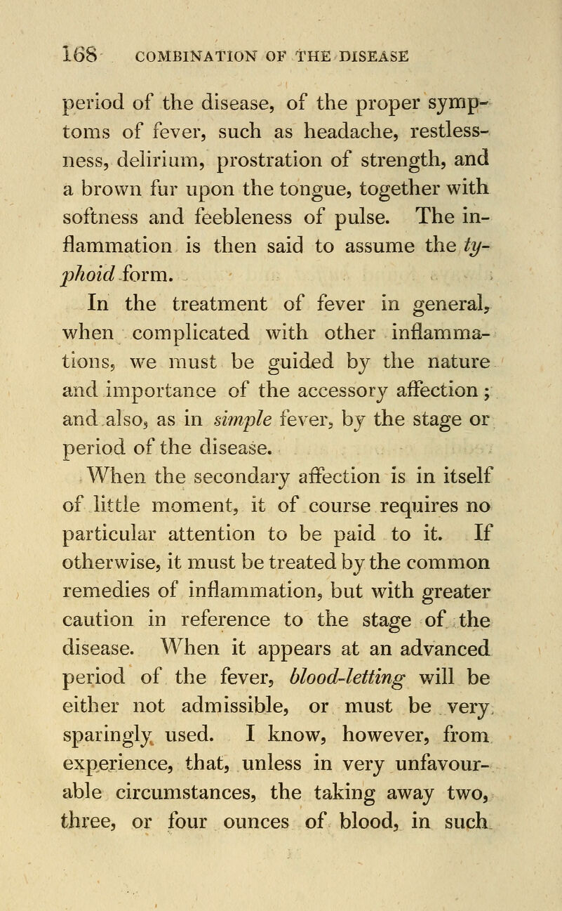 period of the disease, of the proper symp- toms of fever, such as headache, restless- ness, dehri urn, prostration of strength, and a brown fur upon the tongue, together with softness and feebleness of pulse. The in- flammation is then said to assume the ty- phoid £ovm. . In the treatment of fever in general, when complicated with other inflamma- tionsj we must be guided by the nature and importance of the accessory affection; and also5 as in simple fever^ by the stage or period of the disease. When the secondary affection is in itself of little moment, it of course requires no particular attention to be paid to it. If otherwise, it must be treated by the common remedies of inflammation, but with greater caution in reference to the stage of the disease. When it appears at an advanced period of the fever, blood-letting will be either not admissible, or must be very, sparingly used. I know, however, from experience, that, unless in very unfavour- able circumstances, the taking away two, three, or four ounces of blood, in such