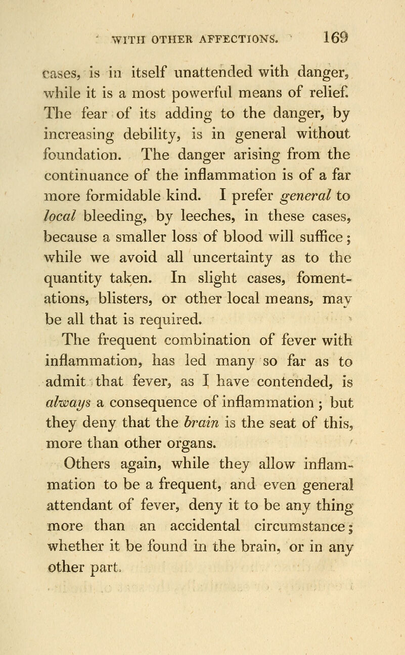 cases, is in itself unattended with danger, while it is a most powerful means of relief The fear of its adding to the danger, by increasing debility, is in general without foundation. The danger arising from the continuance of the inflammation is of a far more formidable kind. I prefer general to local bleeding, by leeches, in these cases, because a smaller loss of blood will suffice; while we avoid all uncertainty as to the quantity taken. In slight cases, foment- ations, blisters, or other local means, may be all that is required. The frequent combination of fever with inflammation, has led many so far as to admit that fever, as I have contended, is always a consequence of inflammation ; but they deny that the brain is the seat of this, more than other organs. Others again, while they allow inflam~> mation to be a frequent, and even general attendant of fever, deny it to be any thing more than an accidental circumstance; whether it be found in the brain, or in any other part.