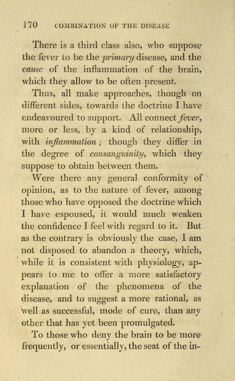 There is a third class also, who suppose the fever to be the ^rimavy disease, and the cau%e of the inflammation of the brain, which they allow to be often present. Thus, all make approaches, though on different sides, towards the doctrine I have endeavoured to support. All connect jf6t;er, more or less, by a kind of relationship, with mflammaiion; though they differ in the degree of consanguinity^ which they suppose to obtain between them. Were there any general conformity of opinion, as to the nature of fever, among those who have opposed the doctrine which I have espoused, it would much weaken the confidence I feel with regard to it. But as the contrary is obviously the case, I am not disposed to abandon a theory, which, while it is consistent with physiology, ap- pears to me to offer a more satisfactory explanation of the phenomena of the disease, and to suggest a more rational, as well as successful, mode of cure, than any other that has yet been promulgated. To those who deny the brain to be more frequently, or essentially, the seat of the in-