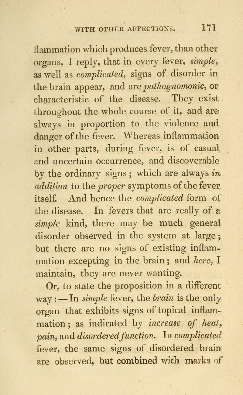 flammation v/liich produces fever, than other organs, I reply, that in every fever, simple^ as well as complicated^ signs of disorder in the brain appear, and nxe pathognomonic^ or characteristic of the disease. They exist throus^hout the whole course of it, and are always in proportion to the violence and danger of the fever. Whereas inflammation in other parts, during fever, is of casual and uncertain occurrence, and discoverable by the ordinary signs ; which are always in addition to the proper symptoms of the fever itself And hence the complicated form of the disease. In fevers that are really of a simple kind, there may be much general disorder observed in the system at large; but there are no signs of existing inflam- mation excepting in the brain; and Aere, I maintain, they are never wanting. Or, to state the proposition in a different way: — In simple fever, the brain is the only organ that exhibits signs of topical inflam- mation ; as indicated by increase of heat^ pain, and disordered function. In complicated fever, the same signs of disordered brain are observed, but combined with marks of