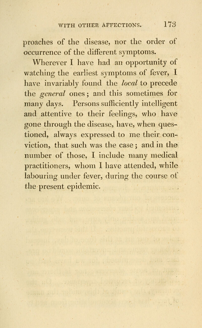 preaches of the disease, nor the order of occurrence of the different symptoms. Wherever I have had an opportunity of watching the earliest symptoms of fever, I have invariably found the local to precede the general ones; and this sometimes for many days. Persons sufficiently intelligent and attentive to their feelings, who have gone through the disease, have, when ques- tioned, always expressed to me their con- viction, that such was the case; and in the number of those, I include many medical practitioners, whom I have attended, while labouring under fever, during the course of the present epidemic.