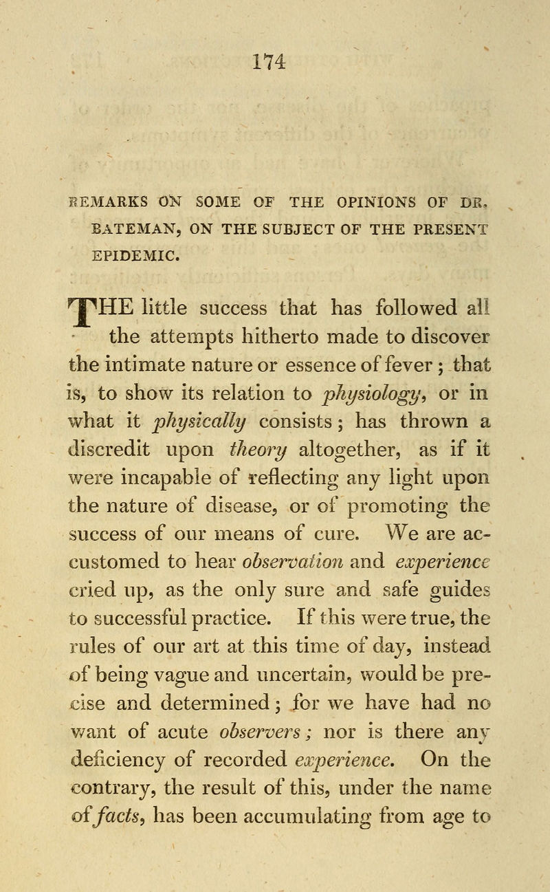 REMARKS 0>T SOME OF THE OPINIONS OF DR, BATEMANj ON THE SUBJECT OF THE PRESENT EPIDEMIC. npHE little success that has followed all the attempts hitherto made to discover the intimate nature or essence of fever; that is, to show its relation to physiology^ or in what it physically consists; has thrown a discredit upon theoi^y altogether, as if it were incapable of i^eflecting any light upon the nature of disease^ or of promoting the success of our means of cure. We are ac- customed to hear observation and experience cried up, as the only sure and safe guides to successful practice. If this were true, the rules of our art at this time of day, instead of being vague and uncertain, would be pre- cise and determined; for we have had no v/ant of acute observers; nor is there any deficiency of recorded experience. On the contrary, the result of this, under the name oifacts^ has been accumulating from age to