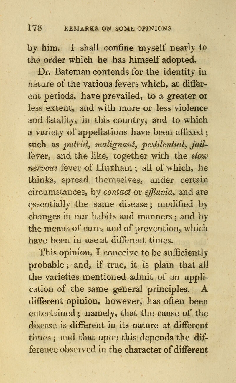 by him. i shall confine myself nearly to the order which he has himself adopted. Dr. Bateman contends for the identity in nature of the various fevers which, at differ- ent periods, have prevailed, to a greater or less extent, and with more or less violence and fatality^ in this country, and to which a variety of appellations have been affixed; such as putrid^ malignant^ pestilential^ jdil- fever, and the like, together with the slow nervous fever of Huxham ; all of which, he thinks, spread themseivesj under certain circumstances, by contact or effluvia^ and are essentially the same disease; modified by changes in our habits and manners; and by the means of curej and of prevention, which have been in use at different times. This opinion, I conceive to be sufficiently probable; and, if true, it is plain that all the varieties mentioned admit of an appli- cation of the same general principles. A different opinion, however, has often been entertained \ namely, that the cause of the disegtise is different in its nature at different times ; and that upon this depends the dif- ference observed in the character of different