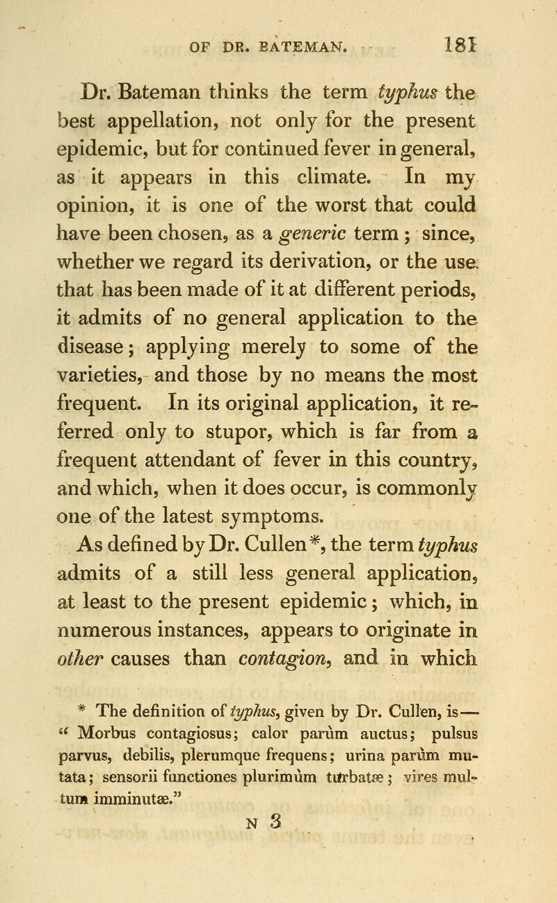 Dr. Bateman thinks the term typhus the best appellation, not only for the present epidemic, but for continued fever in general, as it appears in this climate. In my opinion, it is one of the worst that could have been chosen, as a generic term ; since, whether we regard its derivation, or the use that has been made of it at different periods, it admits of no general application to the disease; applying merely to some of the varieties, and those by no means the most frequent. In its original application, it re- ferred only to stupor, which is far from a frequent attendant of fever in this country, and which, when it does occur, is commonly one of the latest symptoms. As defined by Dr. Cullen*, the term typhus admits of a still less general application, at least to the present epidemic; which, in numerous instances, appears to originate in other causes than contagion^ and in which * The definition of typhus, given by Dr. Cullen, is— «* Morbus contagiosus; calor parum aiictus; pulsus parvus, debilis, plerumque frequens; urina parum mu- tata; sensorii functiones plurimum tilrbatse ; ^ires mul- turn imminutse.