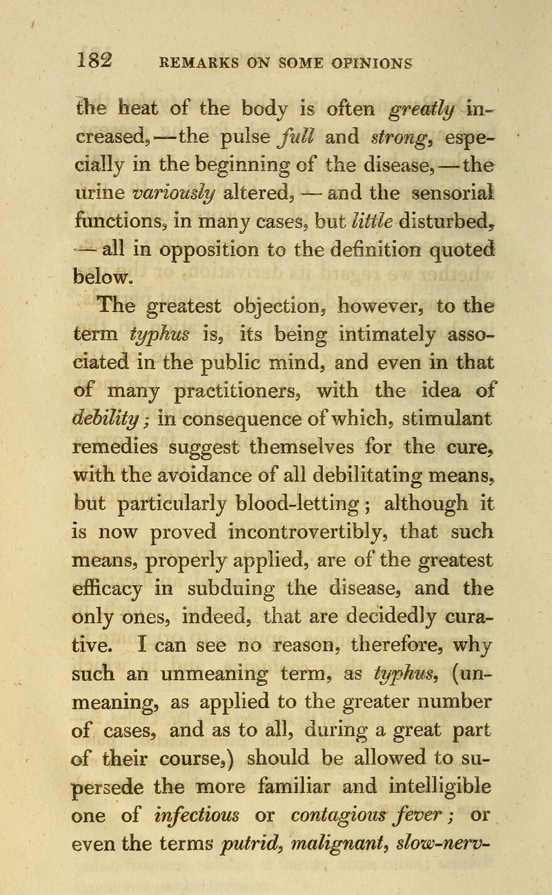 Ihe heat of the body is often greatly in- creasedj,—the pulse/ti/J and strongs espe- cially in the beginning of the disease,—the urine variously altered^ — and the sensorial functions^ in many casesj but little disturbed? — all in opposition to the definition quoted below. The greatest objection^ howeverj to the term typhus isj its being intimately asso- ciated in the public mind, and even in that of many practitionersj with the idea of debility; in consequence of which, stimulant remedies suggest themselves for the cure> with the avoidance of all debilitating means, but particularly blood-letting; although it is now proved incontrovertibly, that such means, properly applied, are of the greatest efficacy in subduing the disease, and the only ones, indeed, that are decidedly cura- tive. I can see no reason, therefore, why such an unmeaning term, as typhus^ (un- meaning, as applied to the greater number of cases, and as to all, during a great part of their course,) should be allowed to su- persede the more familiar and intelligible one of infectious or contagious fever; or even the terms putrid^ malignant^ slow-nerv-