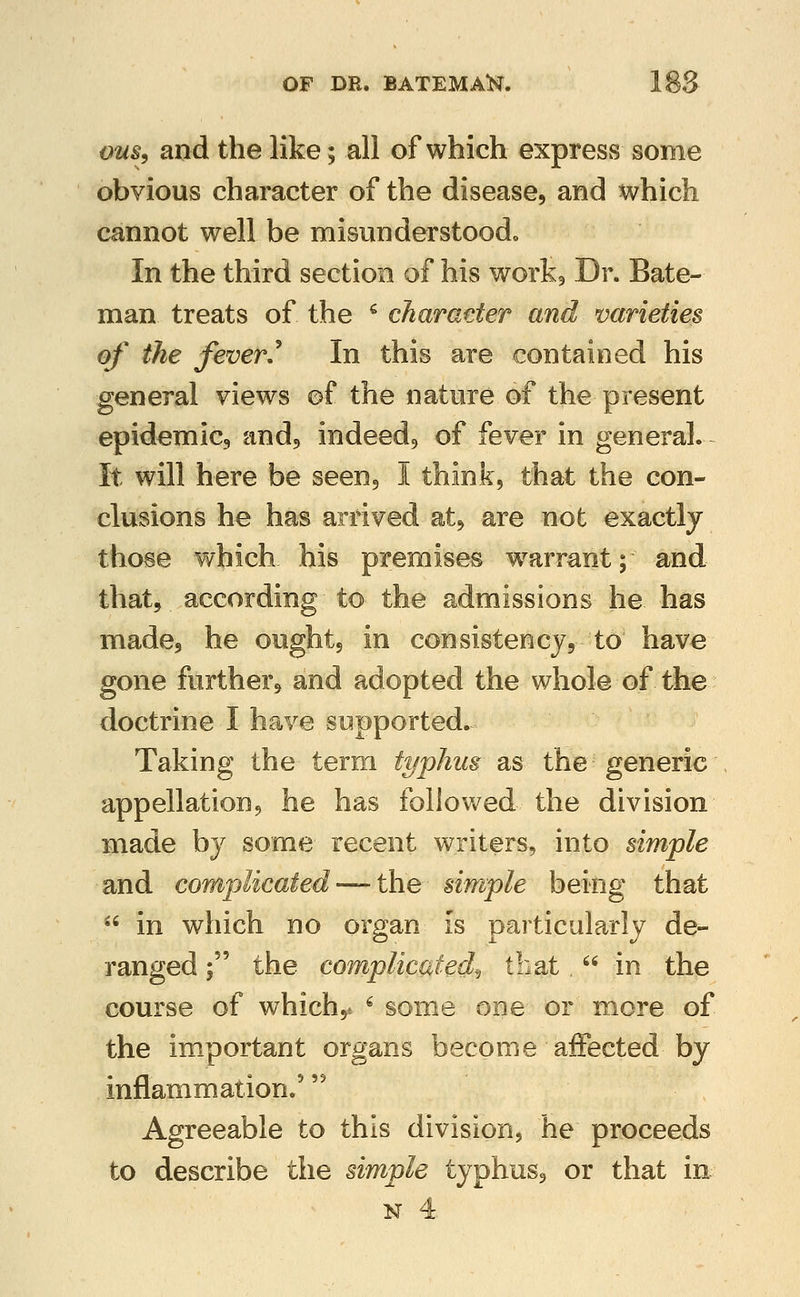 om^ and the like; all of which express some obvious character of the disease, and which cannot well be misunderstoodo In the third section of his workj Dr. Bate- man treats of the ^ charaeter and varieties of the fever/ In this are contained his general views of the nature of the present epidemic, and, indeed, of fever in general. It will here be seen, I think, that the con- clusions he has arrived at, are not exactly those which his premises w^arrant; and that, according to the admissions he has made, he ought, in consistency, to have gone further, and adopted the whole of the doctrine I have supported. Taking the term typhus as the generic appellation, he has follov/ed the division made by some recent writers, into simple and complicated — the simple being that ^' in which no organ is particularly de- ranged ; the complicated^ that. in the course of which,* ^ some one or more of the im_portant organs become affected by inflammation.' '^ Agreeable to this division, he proceeds to describe the simple typhus, or that in N 4.