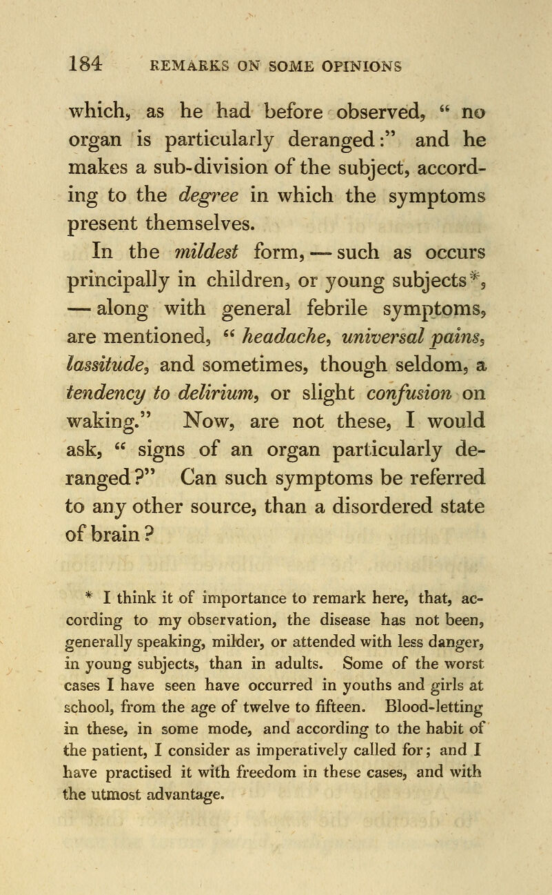 whichs as he had before observed^  no organ is particularly deranged: and he makes a sub-division of the subject, accord- ing to the degree in which the symptoms present themselves. In the mildest form, —such as occurs principally in children, or young subjects^, — along with general febrile symptoms, are mentioned,  headache^ universal pains^ lassitude^ and sometimes, though seldom, a tendency to delirium^ or slight confusion on waking. Now, are not these, I would ask,  signs of an organ particularly de- ranged ? Can such symptoms be referred to any other source, than a disordered state of brain ? * I think it of importance to remark here, that, ac- cording to my observation, the disease has not been, generally speaking, milder, or attended with less danger, in young subjects, than in adults. Some of the worst cases I have seen have occurred in youths and girls at school, from the age of twelve to fifteen. Blood-letting in these, in some mode, and according to the habit of the patient, I consider as imperatively called for; and I have practised it with freedom in these cases, and with the utmost advantage.