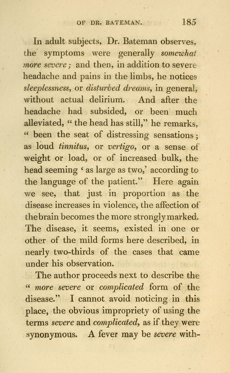 In adult subjects. Dr. Bateman observes, the symptoms were generally somewhat more severe; and then, in addition to severe headache and pains in the limbs, he notices sleeplessness^ or disturbed dreams^ in general, without actual delirium. And after the headache had subsided, or been much alleviated,  the head has still, he remarks,  been the seat of distressing sensations; as loud tinnitus^ or vertigo^ or a sense of weight or load, or of increased bulk, the head seeming ' as large as two,' according to the language of the patient. Here again we see, that just in proportion as the disease increases in violence, the aifection of the brain becomes the more strongly marked. The disease, it seems, existed in one or other of the mild forms here described, in nearly two-thirds of the cases that came under his observation. The author proceeds next to describe the  more severe or complicated form of the disease. I cannot avoid noticing in this place, the obvious impropriety of using the terms severe and complicated^ as if they were synonymous. A fever may be severe with--