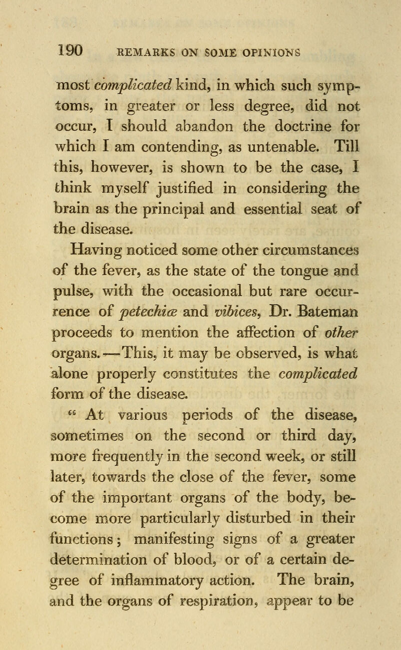 most complicated kind^ in which such symp- toms, in greater or less degree, did not occur, 1 should abandon the doctrine for which I am contending, as untenable. Till this, however, is shown to be the case, I think myself justified in considering the brain as the principal and essential seat of the disease. Having noticed some other circumstances of the fever, as the state of the tongue and pulse, with the occasional but rare occur- rence of petechicB and vibices^ Dr. Bateman proceeds to mention the affection of other organs.—This, it may be observ^ed, is what alone properly constitutes the complicated form of the disease. ^^ At various periods of the disease, sometimes on the second or third day, more frequently in the second week, or still later, towards the close of the fever, some of the important organs of the body, be- come more particularly disturbed in their functions; manifesting signs of a greater determination of blood, or of a certain de- gree of inflammatory action. The brain, and the organs of respiration, appear to be