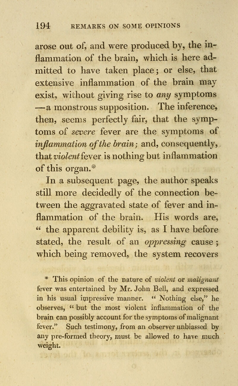 arose out of, and were produced by, the in- flammation of the brain, which is here ad- mitted to have taken place; or else, that extensive inflammation of the brain may exist, without giving rise to any symptoms —a monstrous supposition. The inference, then, seems perfectly fair, that the symp- toms of severe fever are the symptoms of inflammation of the brain; and, consequently, that violently ex is nothing but inflammation of this organ.'^ In a subsequent page, the author speaks still more decidedly of the connection be- tween the aggravated state of fever and in- flammation of the brain. His words are,  the apparent debility is, as I have before stated, the result of an oppressing cause; which being removed, the system recovers * This opinion of the nature of molent or malignant fever was entertained by Mr. John Bell, and expressed in his usual iijipressive manner.  Nothing else, he observes,  but the most violent infiammation of the brain can possibly account for the symptoms of malignant fever. Such testimony, from an observer unbiassed by any pre-formed theory, must be allowed to have much weight.