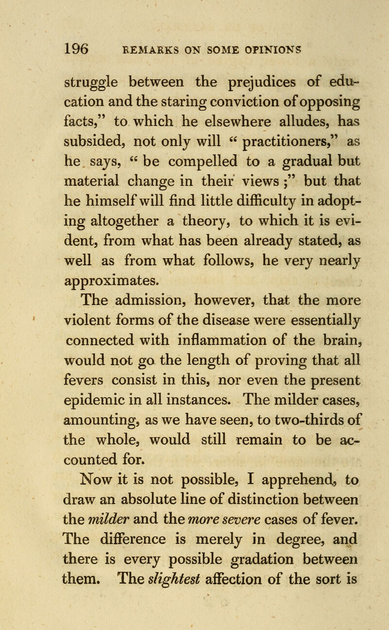 struggle between the prejudices of edu- cation and the staring conviction of opposing facts, to which he elsewhere alludes, has subsided, not only will  practitioners, as hesajs, be compelled to a gradual but material change in their views ; but that he himself will find little difficulty in adopt- ing altogether a theory, to which it is evi- dent, from what has been already stated, as well as from what follows, he very nearly approximates. The admission, however, that the more violent forms of the disease were essentially connected with inflammation of the brain, would not go the length of proving that all fevers consist in this, nor even the present epidemic in all instances. The milder cases, amounting, as we have seen, to two-thirds of the whole, would still remain to be ac- counted for. Now it is not possible, I apprehend, to draw an absolute line of distinction between the milder and the more severe cases of fever. The difference is merely in degree, and there is every possible gradation between them. The slightest affection of the sort is