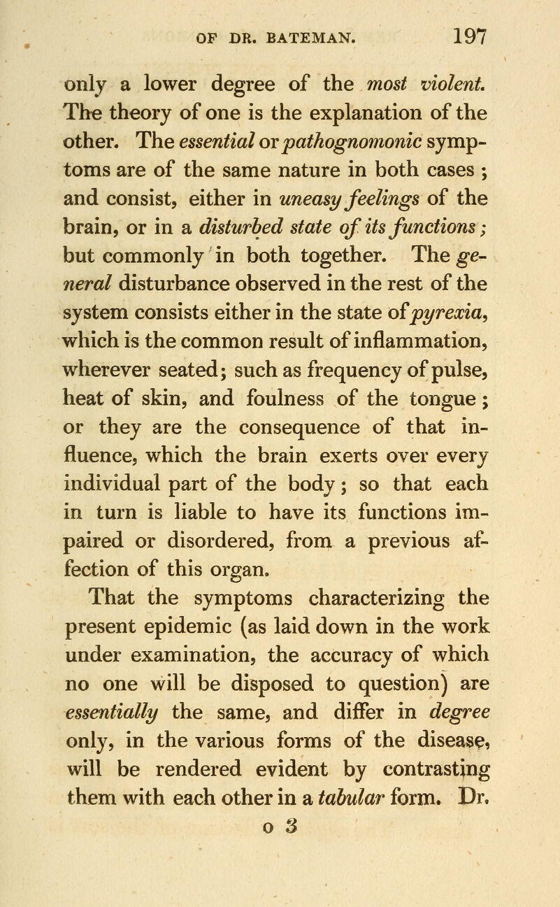 only a lower degree of the most violent The theory of one is the explanation of the other. The essential ov pathognomonic symp- toms are of the same nature in both cases ; and consist, either in uneasy feelings of the brain, or in a disturbed state of its functions; but commonly in both together. T\iq ge- neral disturbance observed in the rest of the system consists either in the state o£pyrexia, which is the common result of inflammation, wherever seated; such as frequency of pulse, heat of skin, and foulness of the tongue; or they are the consequence of that in- fluence, which the brain exerts over every individual part of the body; so that each in turn is liable to have its functions im- paired or disordered, froni a previous af- fection of this organ. That the symptoms characterizing the present epidemic (as laid down in the work under examination, the accuracy of which no one will be disposed to question) are essentially the same, and differ in degree only, in the various forms of the disease, will be rendered evident by contrasting them with each other in a tabular form. Dr.