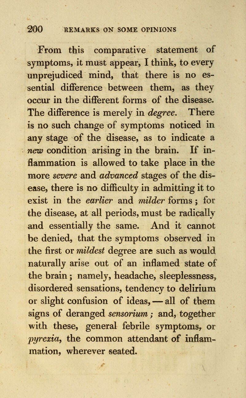 From this comparative statement of symptoms, it must appear, I think, to every unprejudiced mind, that there is no es- sential difference between them, as they occur in the different forms of the disease. The difference is merely in degree. There is no such change of symptoms noticed in any stage of the disease, as to indicate a new condition arising in the brain. If in- flammation is allowed to take place in the more severe ^nd advanced stages of the dis- ease, there is no difficulty in admitting it to exist in the earlier and milder forms; for the disease, at all periods, must be radically and essentially the same. And it cannot be denied, that the symptoms observed in the first or mildest degree are such as would naturally arise out of an inflamed state of the brain; namely, headache, sleeplessness, disordered sensations, tendency to delirium or slight confusion of ideas, — all of them signs of deranged sensorium; and, together with these, general febrile symptoms^ or pyrexia^ the common attendant of inflam- mation, wherever seated.