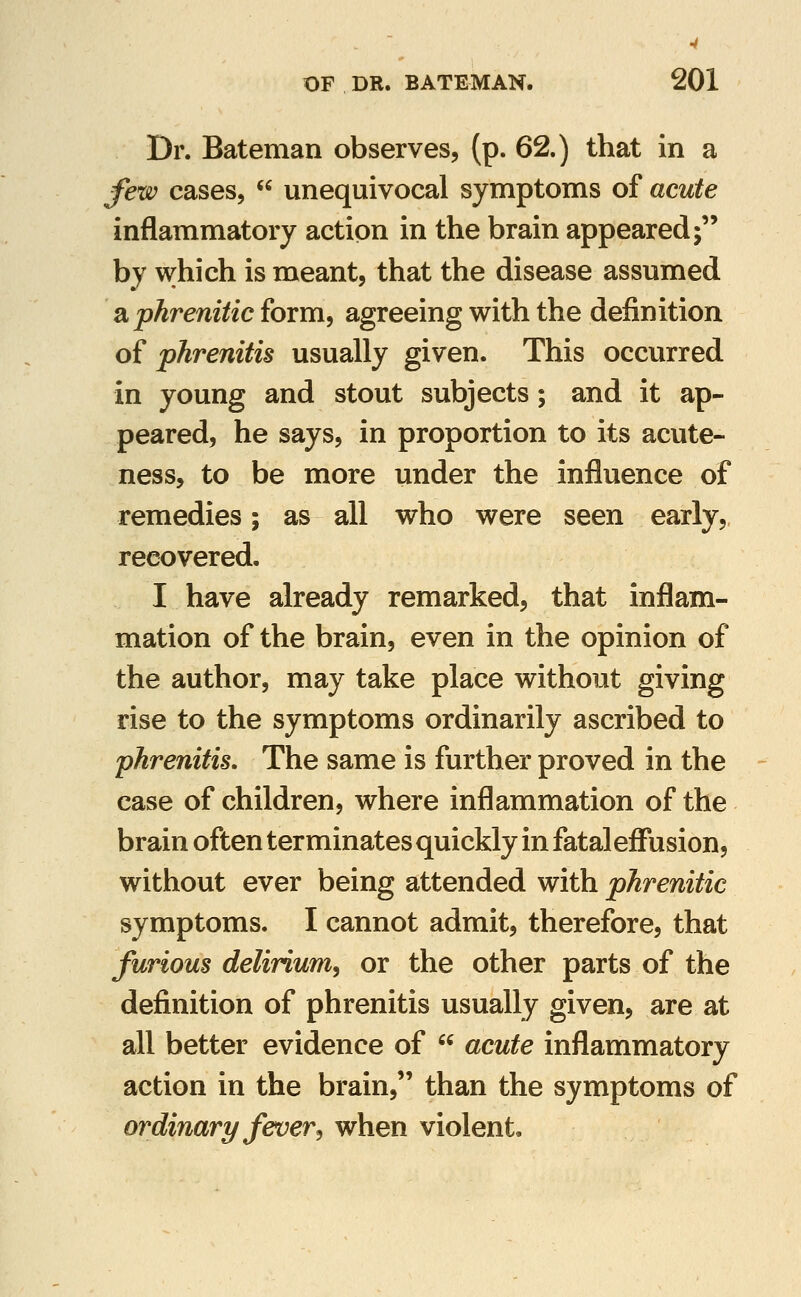 Dr. Bateman observes, (p. 62.) that in a few cases,  unequivocal symptoms of acute inflammatory action in the brain appeared; by which is meant, that the disease assumed aphrenitic form, agreeing with the definition of phrenitis usually given. This occurred in young and stout subjects; and it ap- peared, he says, in proportion to its acute- ness, to be more under the influence of remedies; as all who were seen early, recovered. I have already remarked, that inflam- mation of the brain, even in the opinion of the author, may take place without giving rise to the symptoms ordinarily ascribed to phrenitis. The same is further proved in the case of children, where inflammation of the brain often terminates quickly in fatal effusion, without ever being attended with phrenitic symptoms. I cannot admit, therefore, that furious delirium^ or the other parts of the definition of phrenitis usually given, are at all better evidence of  acute inflammatory action in the brain, than the symptoms of ordinary fever J when violent.