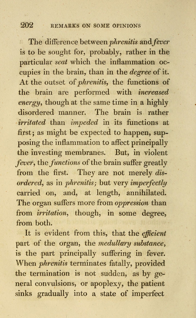 The difference between phrenitis and fever is to be sought for, probably, rather in the particular seat which the inflammation oc- cupies in the brain, than in the degree of it. At the outset o{phrenitis, the functions of the brain are performed with increased energy, though at the same time in a highly disordered manner. The brain is rather irritated than impeded in its functions at first; as might be expected to happen, sup- posing the inflammation to affect principally the investing membranes. But, in violent fever, the functions of the brain suffer greatly from the first. They are not merely dis- ordered, as in phrenitis; but very imperfectly carried on, and, at length, annihilated. The organ suffers more from oppression than from irritation, though, in some degree, from both. It is evident from this, that the efficient part of the organ, the medullary substance, is the part principally suffering in fever. When phrenitis terminates fatally, provided the termination is not sudden, as by ge- neral convulsions, or apoplexy, the patient sinks gradually into a state of imperfect