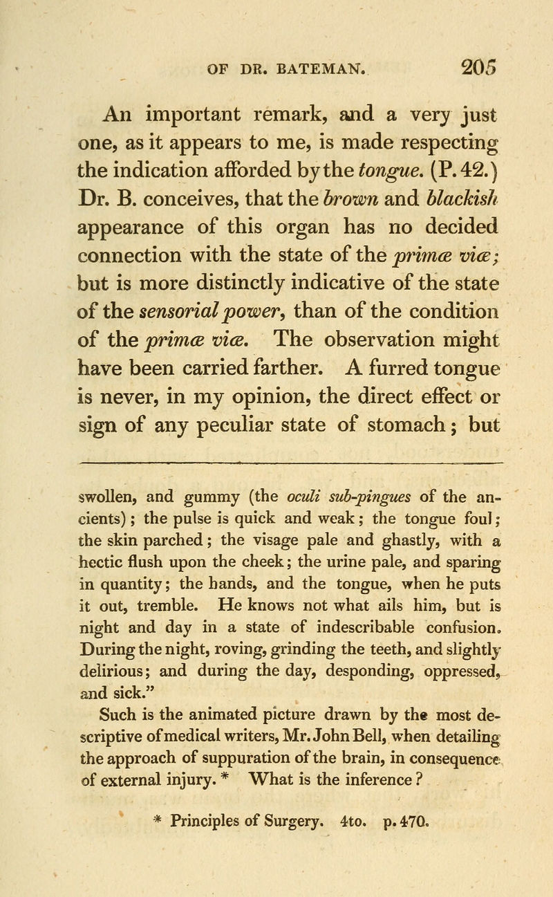 An important remark, ajid a very just one, as it appears to me, is made respecting the indication afforded by the tongue. (P. 42.) Dr. B. conceives, that the brown and blackish appearance of this organ has no decided connection with the state of the prijncB vice; but is more distinctly indicative of the state of the sensorial power^ than of the condition of the primcB vice. The observation might have been carried farther. A furred tongue is never, in my opinion, the direct effect or sign of any peculiar state of stomach; but swollen, and gummy (the ocvli suh-pingues of the an- cients) ; the pulse is quick and weak; the tongue foul; the skin parched; the visage pale and ghastly, with a hectic flush upon the cheek; the urine pale, and sparing in quantity; the hands, and the tongue, when he puts it out, tremble. He knows not what ails him, but is night and day in a state of indescribable confusion. During the night, roving, grinding the teeth, and slightly delirious; and during the day, desponding, oppressed, and sick. Such is the animated picture drawn by th« most de- scriptive of medical writers, Mr. John Bell, when detailing the approach of suppuration of the brain, in consequence of external injury. * What is the inference ? * Principles of Surgery. 4to. p. 470.