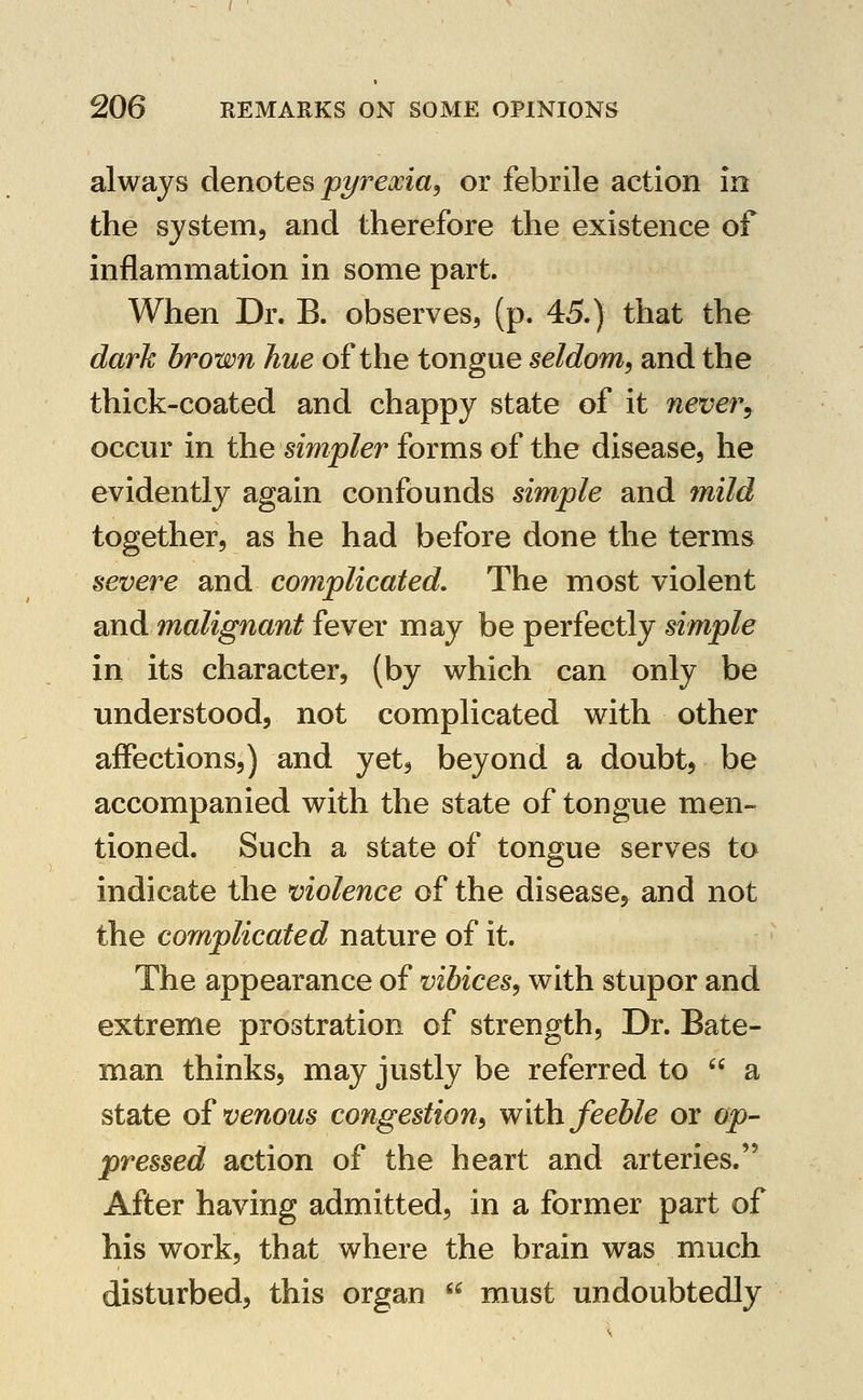 always denotes pi/rexia, or febrile action in the system, and therefore the existence of inflammation in some part. When Dr. B. observes, (p. 45.) that the dark brown hue of the tongue seldom, and the thick-coated and chappy state of it never^ occur in the simpler forms of the disease, he evidently again confounds simple and mild together, as he had before done the terms severe and complicated. The most violent and malignant fever may be perfectly simple in its character, (by which can only be understood, not complicated with other affections,) and yet, beyond a doubt, be accompanied with the state of tongue men- tioned. Such a state of tongue serves to indicate the violence of the disease, and not the complicated nature of it. The appearance of vibices, with stupor and extreme prostration of strength. Dr. Bate- man thinks, may justly be referred to  a state of venous congestion, with feeble or op- pressed action of the heart and arteries. After having admitted, in a former part of his work, that where the brain was much disturbed, this organ  must undoubtedly