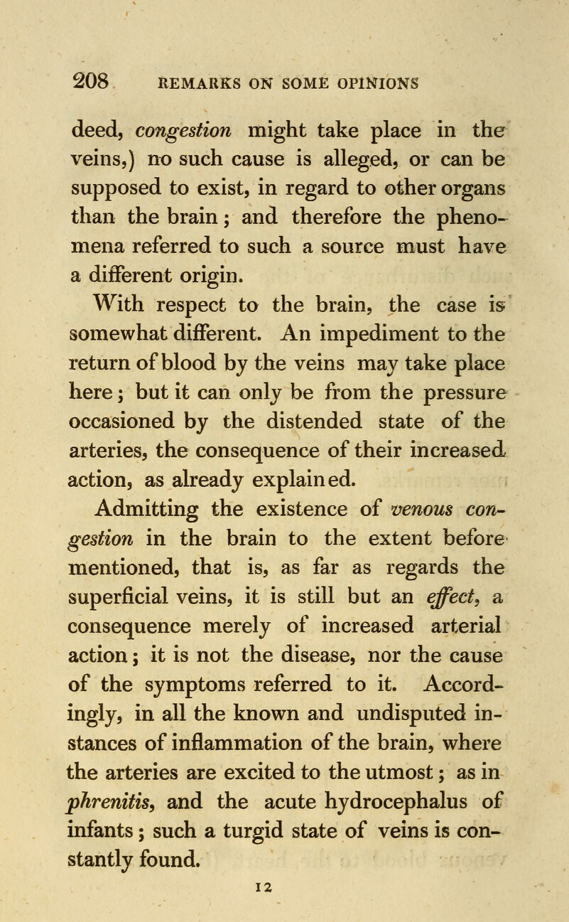 deed, congestion might take place in the veins,) no such cause is alleged, or can be supposed to exist, in regard to other organs than the brain; and therefore the pheno- mena referred to such a source must have a different origin. With respect to the brain, the case is somewhat different. An impediment to the return of blood by the veins may take place here; but it can only be from the pressure occasioned by the distended state of the arteries, the consequence of their increased action, as already explained. Admitting the existence of venous con- gestion in the brain to the extent before mentioned, that is, as far as regards the superficial veins, it is still but an effect^ a consequence merely of increased arterial action; it is not the disease, nor the cause of the symptoms referred to it. Accord^ ingly, in all the known and undisputed in- stances of inflammation of the brain, where the arteries are excited to the utmost; as in phrenitis, and the acute hydrocephalus of infants; such a turgid state of veins is con- stantly found. 12