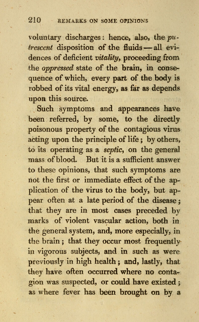 voluntary discharges: hence, also, the pu- trescent disposition of the fluids—all evi- dences of deficient vitality^ proceeding from the oppressed state of the brain, in conse- quence of which, every part of the body is robbed of its vital energy, as far as depends upon this source. Such symptoms and appearances have been referred, by some, to the directly poisonous property of the contagious virus acting upon the principle of life; by others, to its operating as a septic^ on the general mass of blood. But it is a sufficient answer to these opinions, that such symptoms are not the first or immediate eflPect of the ap- plication of the virus to the body, but ap- pear often at a late period of the disease; that they are in most cases preceded by marks of violent vascular action, both in the general system, and, more especially, in the brain ; that they occur most frequently in vigorous subjects, and in such as were previously in high health; and, lastly, that they have often occurred where no conta- gion was suspected, or could have existed; as where fever has been brought on by a