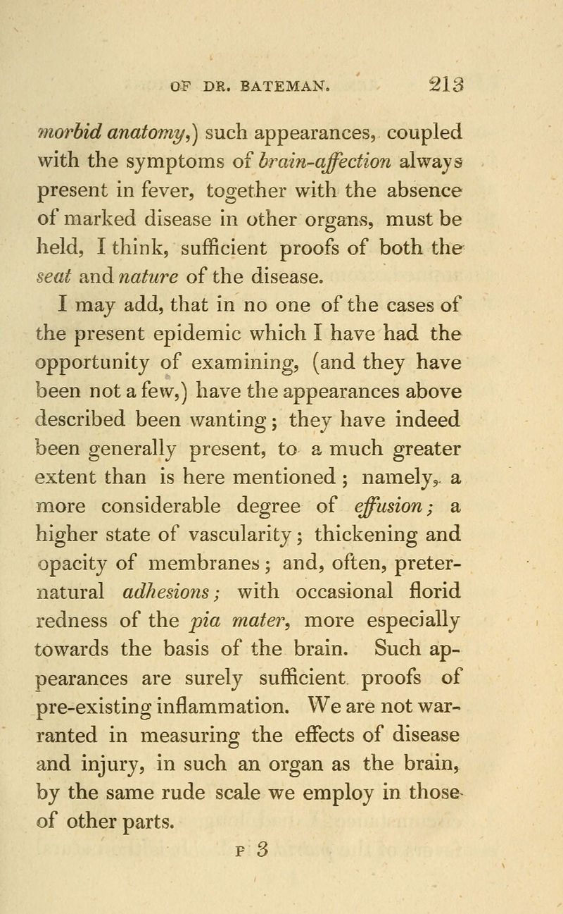 morhid anatomy^ such appearances, coupled with the symptoms o? brain^affection always present in fever, together with the absence of marked disease in other organvS, must be held, I think, sufficient proofs of both the seat and nature of the disease. I may add, that in no one of the cases of the present epidemic which I have had the opportunity of examining, (and they have been not a few,) have the appearances above described been wanting; they have indeed been generally present, to a much greater extent than is here mentioned ; namely,, a more considerable degree of effusion; a higher state of vascularity; thickening and opacity of membranes; and, often, preter- natural adhesions; with occasional florid redness of the pia mater^ more especially towards the basis of the brain. Such ap- pearances are surely sufficient proofs of pre-existing inflammation. We are not war- ranted in measuring the effects of disease and injury, in such an organ as the brain, by the same rude scale we employ in those^ of other parts. p3