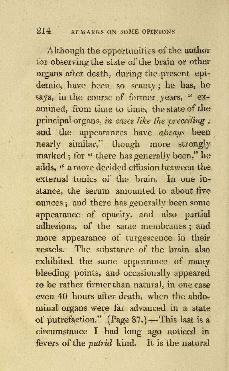 Although the opportunities of the author for observing the state of the brain or other organs after deathj during the present epi- demicj have been so scanty; he has, he mys^ in the course of former yearsj  ex- aminedj from time to timej the state of the principal organsg in cases like the preceding ^ and the appearances have always been nearly similar^ though more strongly marked; for  there has generally been, he adds,  a more decided effusion between the external tunics of the brain. In one in- stances the serum amounted to about five ounces; and there has generally been some appearance of opacity, and also partial adhesions, of the same membranes ; and more appearance of turgescence in their vessels. The substance of the brain also exhibited the same appearance of many bleeding points, and occasionally appeared to be rather firmer than natural, in one case even 40 hours after death, when the abdo- minal organs were far advanced in a state of putrefaction. (Page87,)—This last is a circumstance I had long ago noticed in fevers of the putrid kind. It is the natural