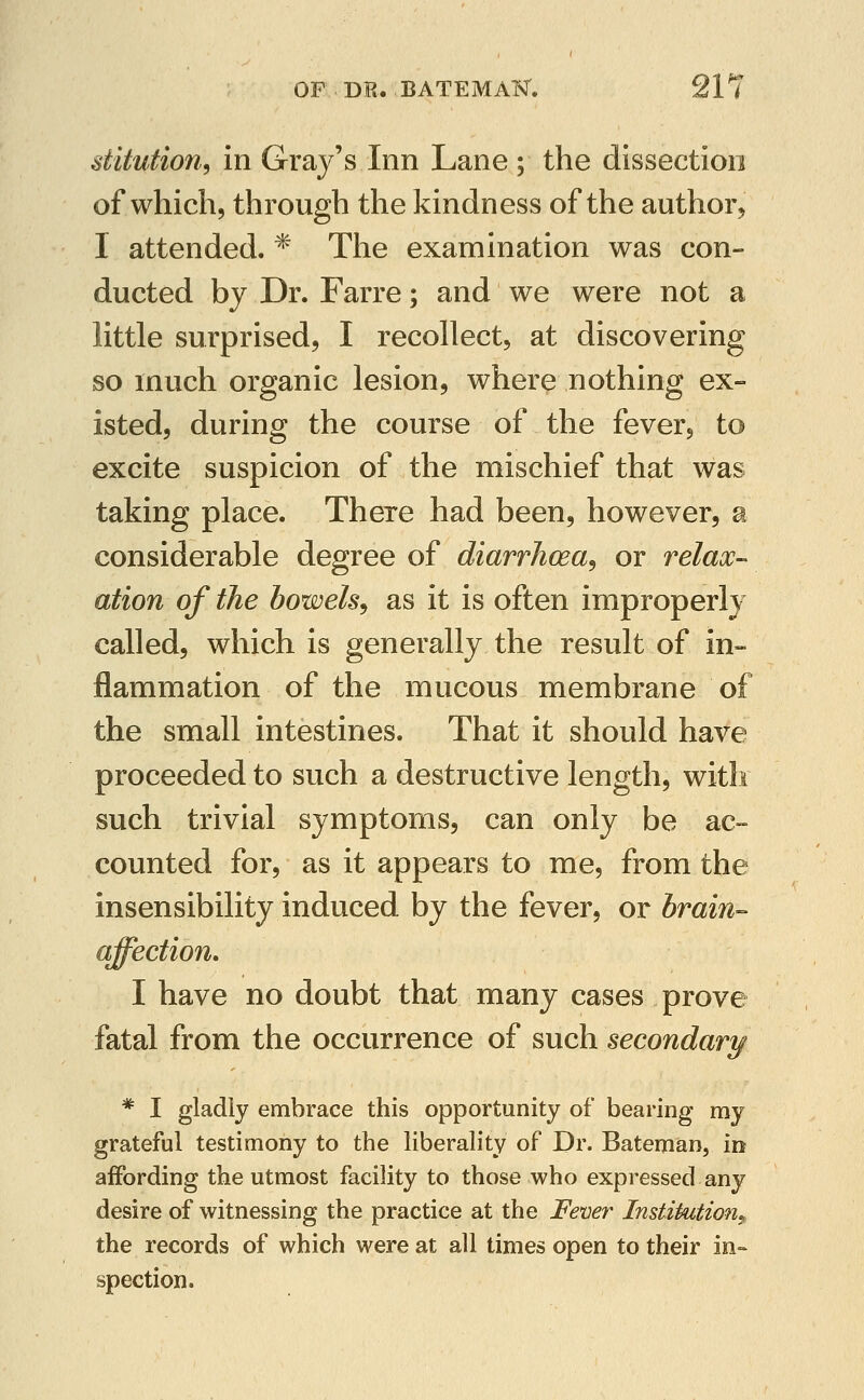 stitution, in Gray's Inn Lane ; the dissection of which, through the kindness of the author, I attended. * The examination was con- ducted by Dr. Farre; and we were not a little surprised, I recollect, at discovering so much organic lesion, where nothing ex- isted, during the course of the fever, to excite suspicion of the mischief that was taking place. There had been, however, a considerable degree of diarrhoea^ or relax- ation of the bowels^ as it is often improperly called, which is generally the result of in- flammation of the mucous membrane of the small intestines. That it should have proceeded to such a destructive length, with such trivial symptoms, can only be ac- counted for, as it appears to me, from the insensibility induced by the fever, or brain- affectioji. I have no doubt that many cases prove fatal from the occurrence of such secondary * I gladly embrace this opportunity of bearing my grateful testimony to the liberality of Dr. Bateman, in affording the utmost facility to those who expressed any desire of witnessing the practice at the Fever Institutionj, the records of which were at all times open to their in- spection.