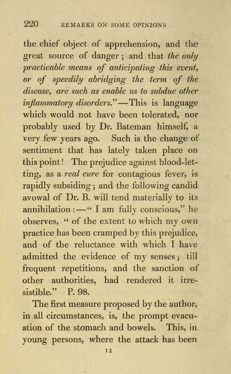 the chief object of apprehension, and the great source of danger; and that the only practicable means of ajiticipating this events or of speedily abridging the term of the disease^ are such as enable us to subdue other inflammatory disorders^—This is language which would not have been tolerated, nor probably used by Dr. Bateman himself, a very few years ago. Such is the change of sentiment that has lately taken place on this point! The prejudice against blood-let- ting, as a real cure for contagious fever, is rapidly subsiding; and the following candid avowal of Dr. B. will tend materially to its annihilation :— I am fully conscious, he observes,  of the extent to which my own practice has been cramped by this prejudice, and of the reluctance with which I have admitted the evidence of my senses; till frequent repetitions, and the sanction of other authorities, had rendered it irre- sistible. P. 98. The first measure proposed by the author, in all circumstances, is, the prompt evacu-^ ation of the stomach and bowels. This, in young persons, where the attack has been 12