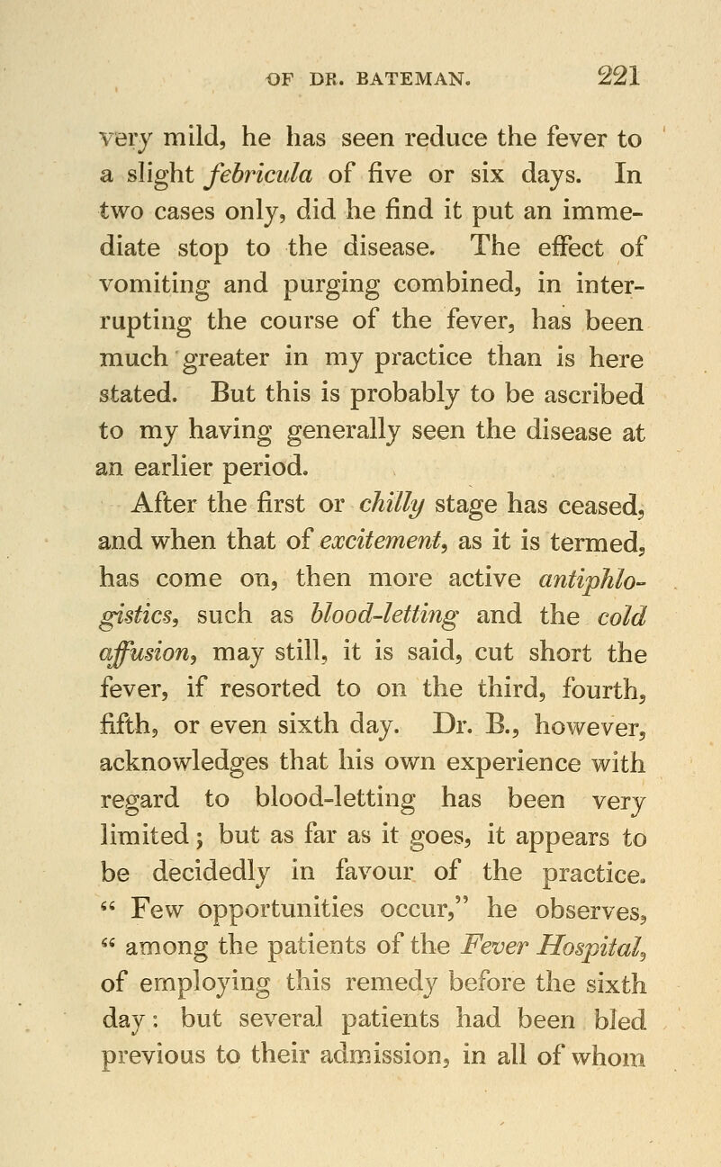 very mild, he has seen reduce the fever to a slight febricula of five or six days. In two cases only, did he find it put an imme- diate stop to the disease. The effect of vomiting and purging combined, in inter- rupting the course of the fever, has been much greater in my practice than is here stated. But this is probably to be ascribed to my having generally seen the disease at an earlier period. After the first or chilly stage has ceased, and when that of excitement^ as it is termed^ has come on, then more active antipJilo- gistics, such as blood-letting and the cold affusion, may still, it is said, cut short the fever, if resorted to on the third, fourth^ fifth, or even sixth day. Dr. B., however, acknowledges that his own experience with regard to blood-letting has been very limited; but as far as it goes, it appears to be decidedly in favour of the practice-  Few opportunities occur, he observes^  among the patients of the Fever Hospital^ of employing this remedy before the sixth day: but several patients had been bled previous to their admission, in all of whom