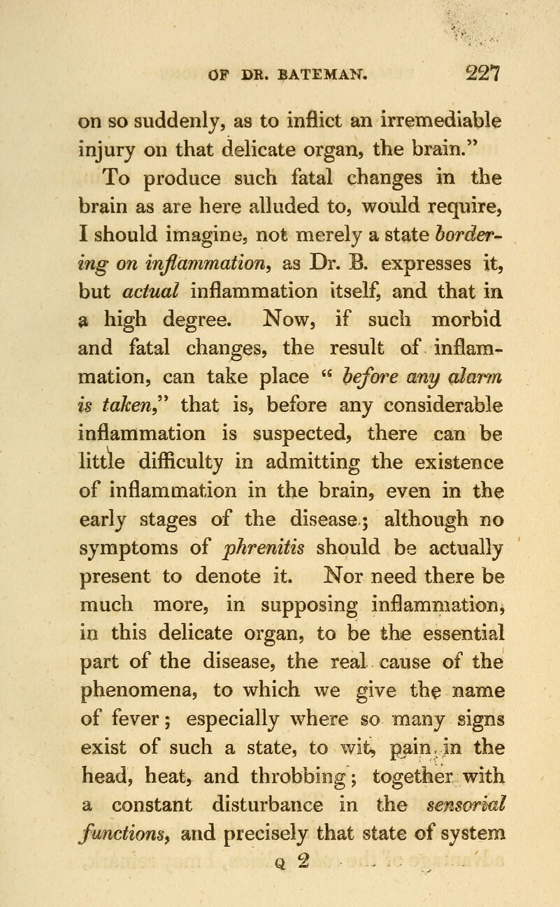 on SO suddenly, as to inflict an irremediable injury on that delicate organ, the brain. To produce such fatal changes in the brain as are here alluded to, would require, I should imagine, not merely a state border- ing on inflammation^ as Dr. B. expresses it, but actual inflammation itself, and that in ^ high degree. Now, if such morbid and fatal changes, the result of inflam- mation, can take place  before any gJarm is taken^''' that is, before any considerable inflammation is suspected, there can be little difficulty in admitting the existence of inflammation in the brain, even in the early stages of the disease; although no symptoms of phrenitis should be actually present to denote it. Nor need there be much more, in supposing inflammation, in this delicate organ, to be the essential part of the disease, the real cause of the phenomena, to which we give the name of fever; especially where so many signs exist of such a state, to wit^ pain, in the head, heat, and throbbing; together with a constant disturbance in the sensorial functions^ and precisely that state of system Q 2 , .